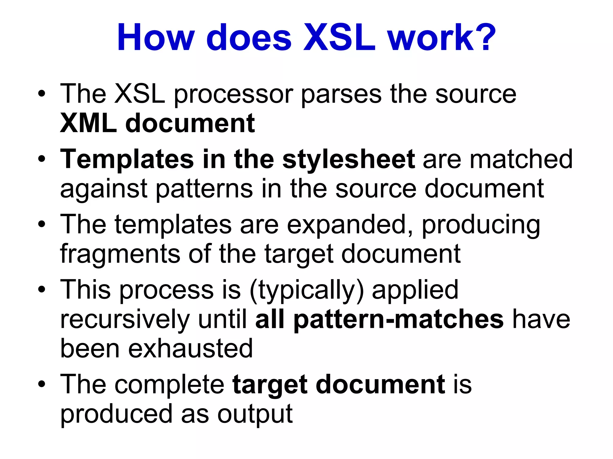 How does XSL work?
• The XSL processor parses the source
XML document
• Templates in the stylesheet are matched
against patterns in the source document
• The templates are expanded, producing
fragments of the target document
• This process is (typically) applied
recursively until all pattern-matches have
been exhausted
• The complete target document is
produced as output
 