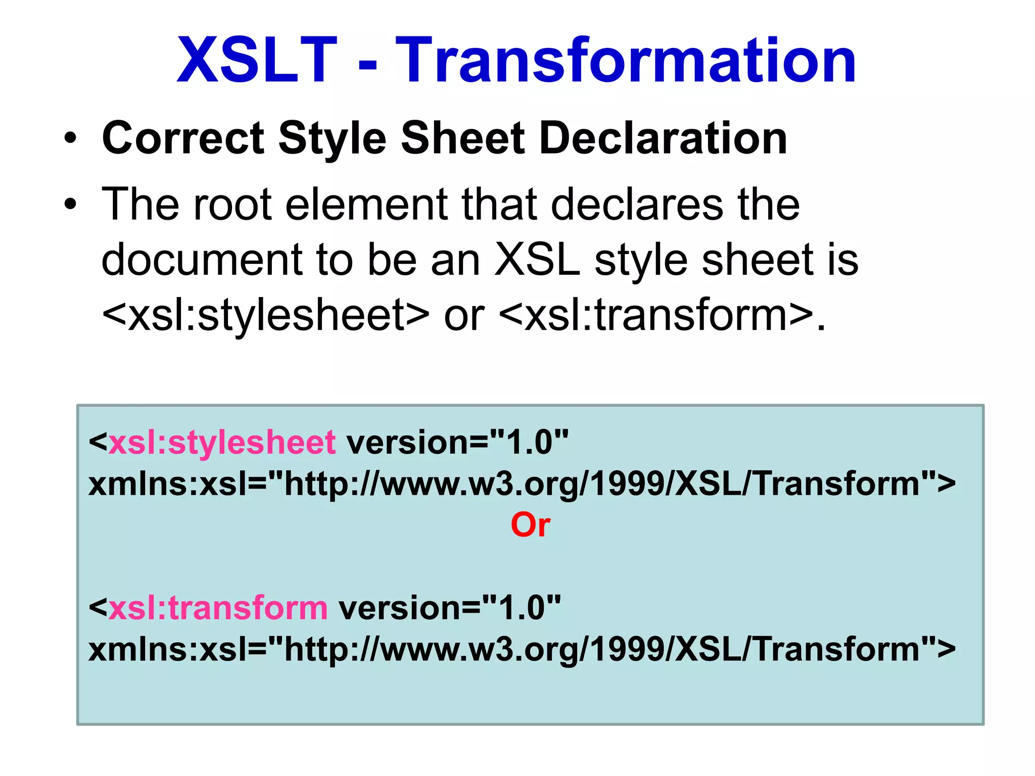 XSLT - Transformation
• Correct Style Sheet Declaration
• The root element that declares the
document to be an XSL style sheet is
<xsl:stylesheet> or <xsl:transform>.
<xsl:stylesheet version="1.0"
xmlns:xsl="http://www.w3.org/1999/XSL/Transform">
Or
<xsl:transform version="1.0"
xmlns:xsl="http://www.w3.org/1999/XSL/Transform">
 