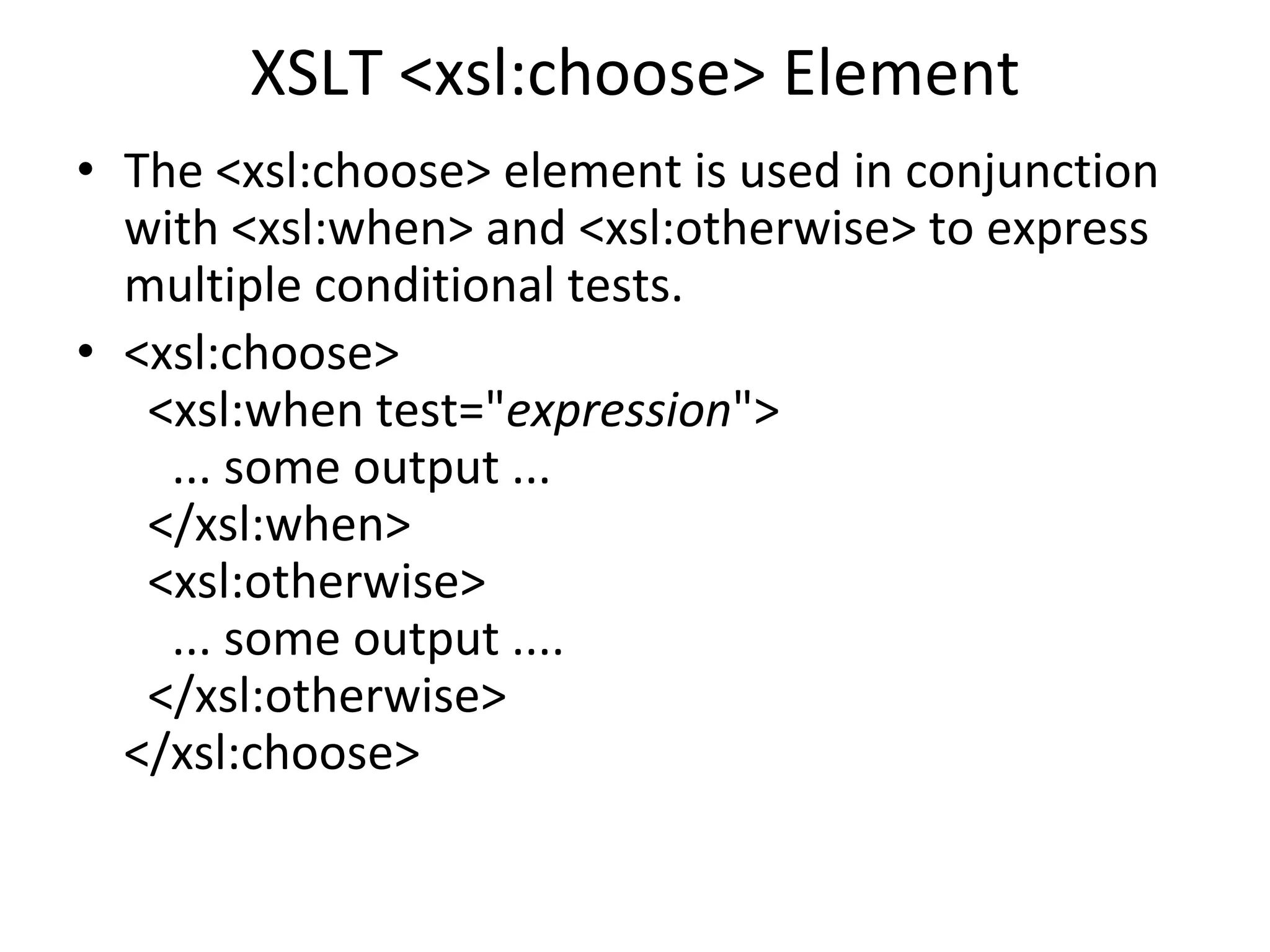 XSLT <xsl:choose> Element
• The <xsl:choose> element is used in conjunction
with <xsl:when> and <xsl:otherwise> to express
multiple conditional tests.
• <xsl:choose>
<xsl:when test="expression">
... some output ...
</xsl:when>
<xsl:otherwise>
... some output ....
</xsl:otherwise>
</xsl:choose>
 
