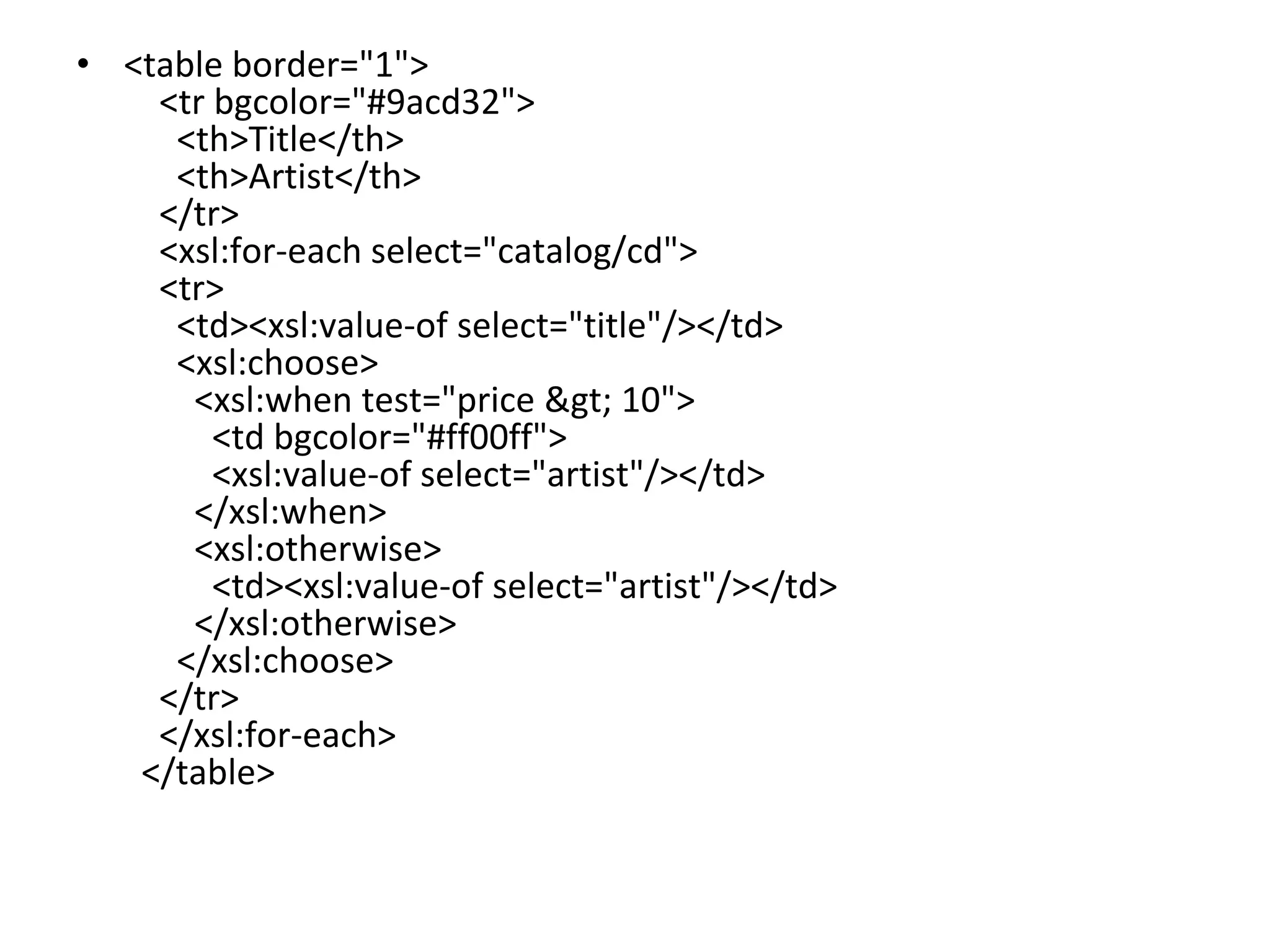 • <table border="1">
<tr bgcolor="#9acd32">
<th>Title</th>
<th>Artist</th>
</tr>
<xsl:for-each select="catalog/cd">
<tr>
<td><xsl:value-of select="title"/></td>
<xsl:choose>
<xsl:when test="price > 10">
<td bgcolor="#ff00ff">
<xsl:value-of select="artist"/></td>
</xsl:when>
<xsl:otherwise>
<td><xsl:value-of select="artist"/></td>
</xsl:otherwise>
</xsl:choose>
</tr>
</xsl:for-each>
</table>
 