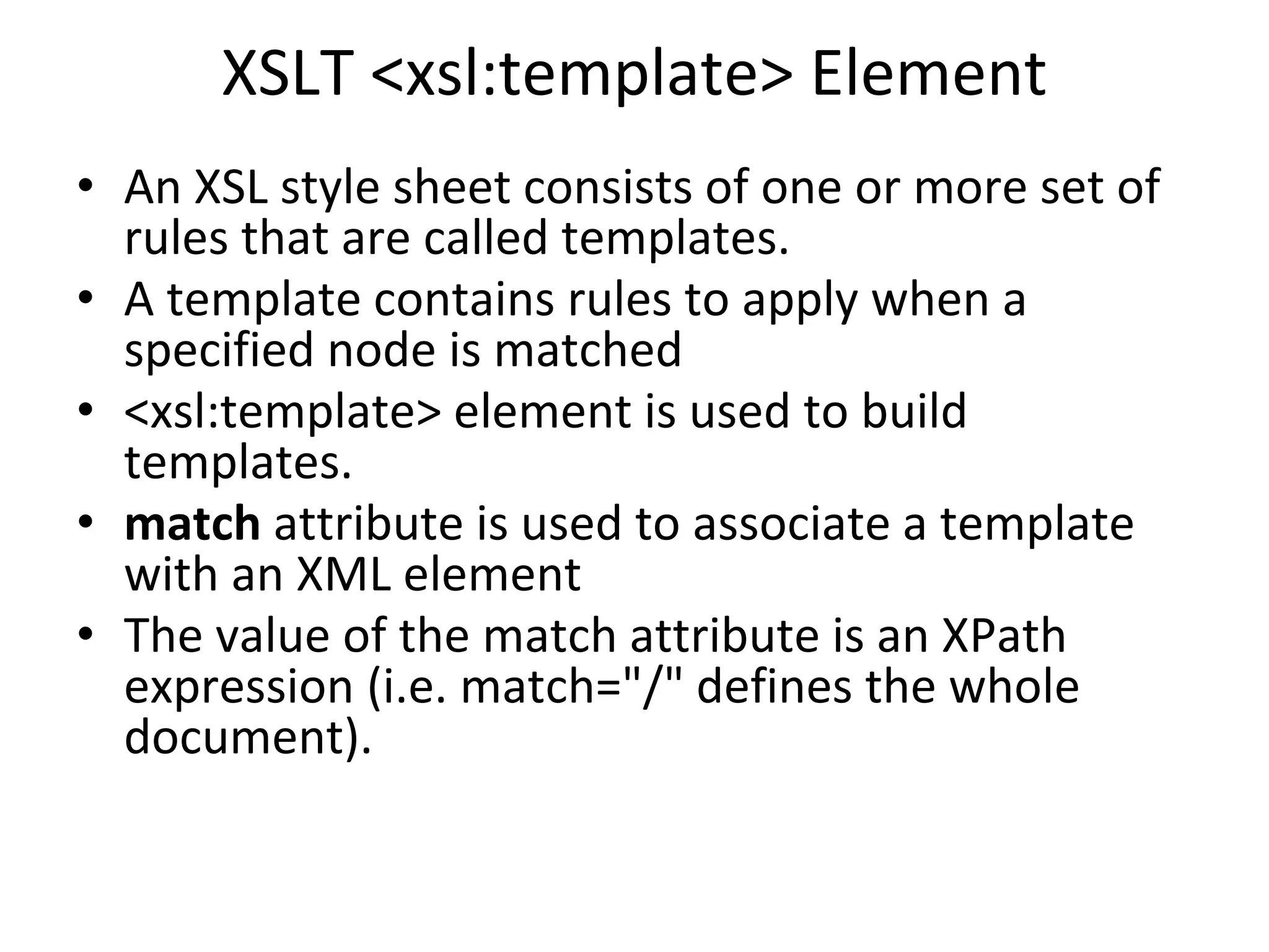 XSLT <xsl:template> Element
• An XSL style sheet consists of one or more set of
rules that are called templates.
• A template contains rules to apply when a
specified node is matched
• <xsl:template> element is used to build
templates.
• match attribute is used to associate a template
with an XML element
• The value of the match attribute is an XPath
expression (i.e. match="/" defines the whole
document).
 