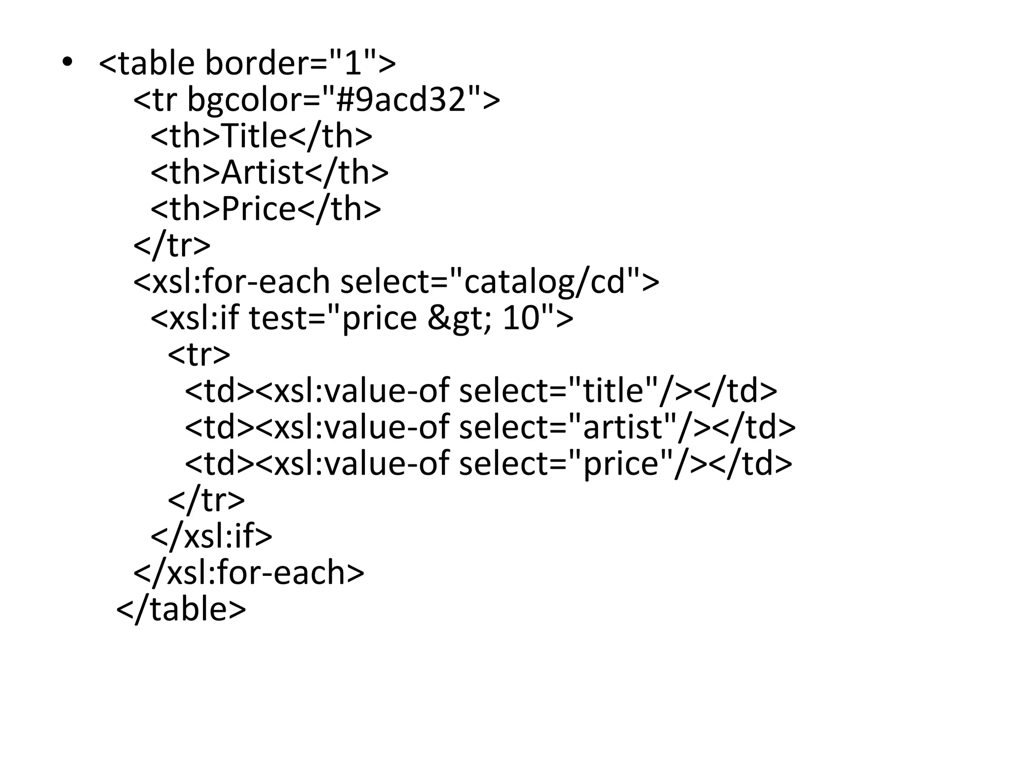 • <table border="1">
<tr bgcolor="#9acd32">
<th>Title</th>
<th>Artist</th>
<th>Price</th>
</tr>
<xsl:for-each select="catalog/cd">
<xsl:if test="price > 10">
<tr>
<td><xsl:value-of select="title"/></td>
<td><xsl:value-of select="artist"/></td>
<td><xsl:value-of select="price"/></td>
</tr>
</xsl:if>
</xsl:for-each>
</table>
 