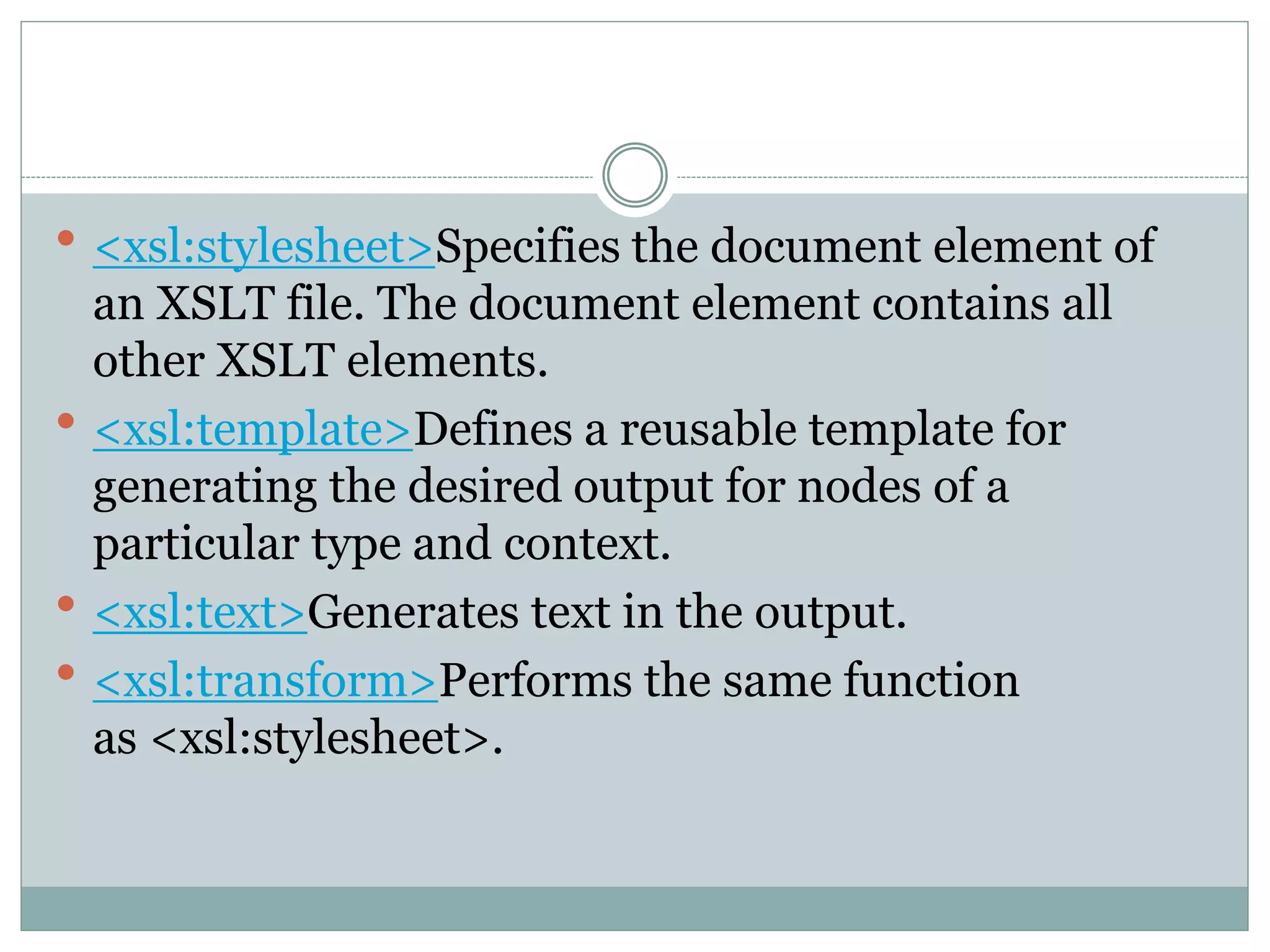  <xsl:stylesheet>Specifies the document element of
an XSLT file. The document element contains all
other XSLT elements.
 <xsl:template>Defines a reusable template for
generating the desired output for nodes of a
particular type and context.
 <xsl:text>Generates text in the output.
 <xsl:transform>Performs the same function
as <xsl:stylesheet>.
 