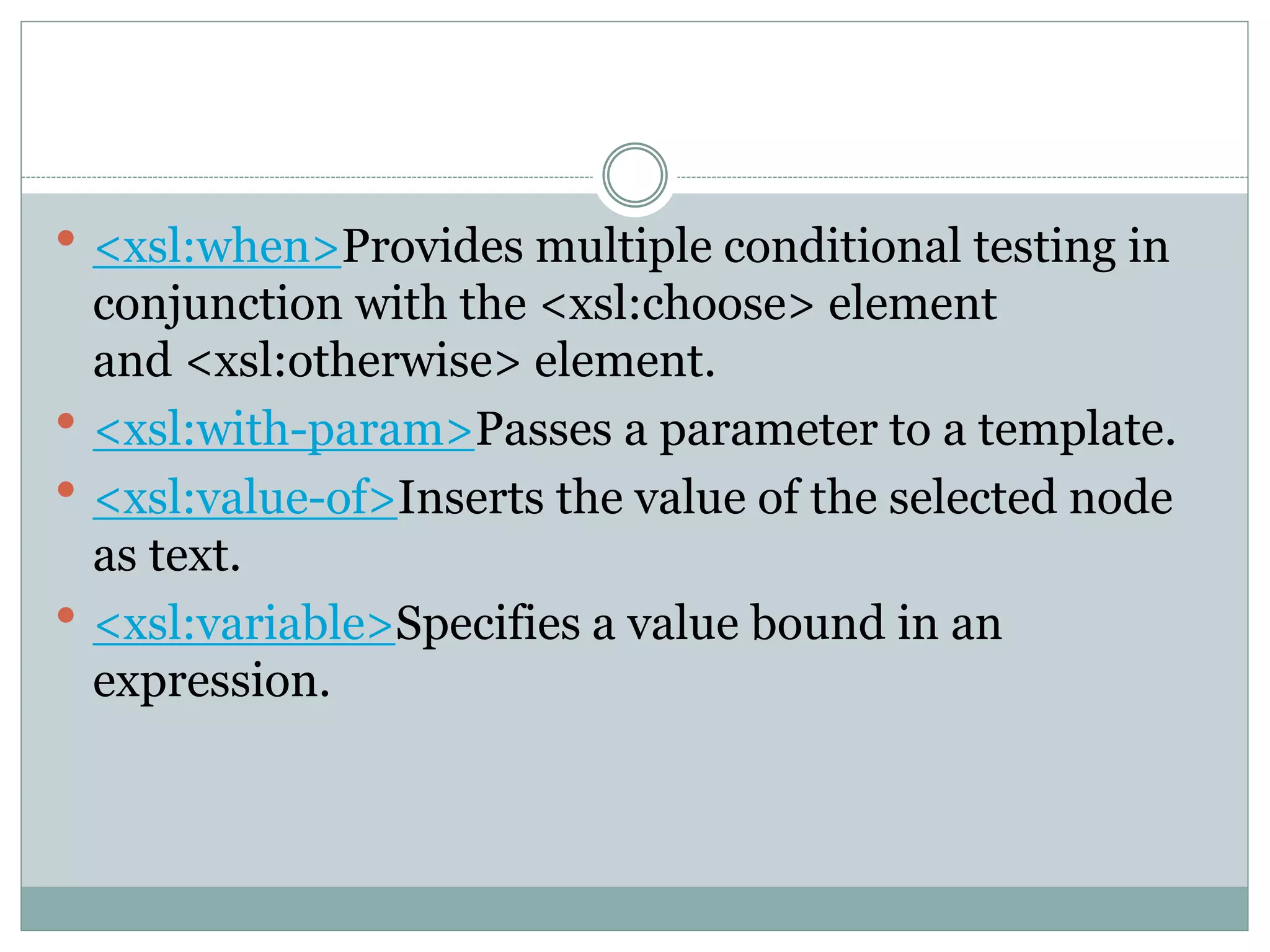  <xsl:when>Provides multiple conditional testing in
conjunction with the <xsl:choose> element
and <xsl:otherwise> element.
 <xsl:with-param>Passes a parameter to a template.
 <xsl:value-of>Inserts the value of the selected node
as text.
 <xsl:variable>Specifies a value bound in an
expression.
 