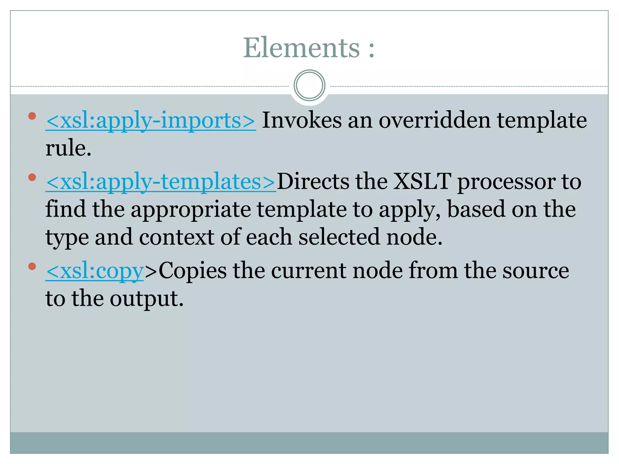 Elements :
 <xsl:apply-imports> Invokes an overridden template
rule.
 <xsl:apply-templates>Directs the XSLT processor to
find the appropriate template to apply, based on the
type and context of each selected node.
 <xsl:copy>Copies the current node from the source
to the output.
 