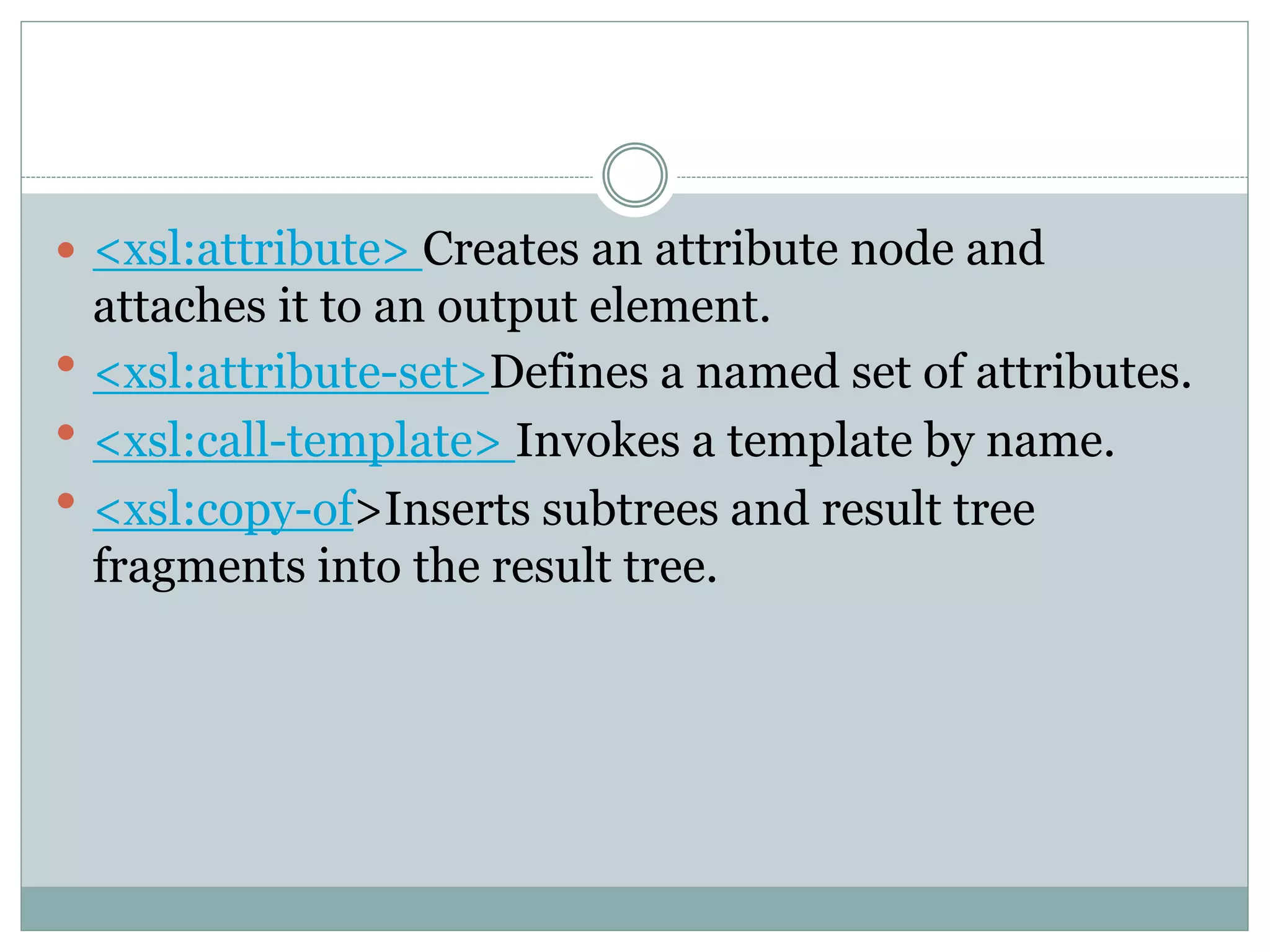  <xsl:attribute> Creates an attribute node and
attaches it to an output element.
 <xsl:attribute-set>Defines a named set of attributes.
 <xsl:call-template> Invokes a template by name.
 <xsl:copy-of>Inserts subtrees and result tree
fragments into the result tree.
 
