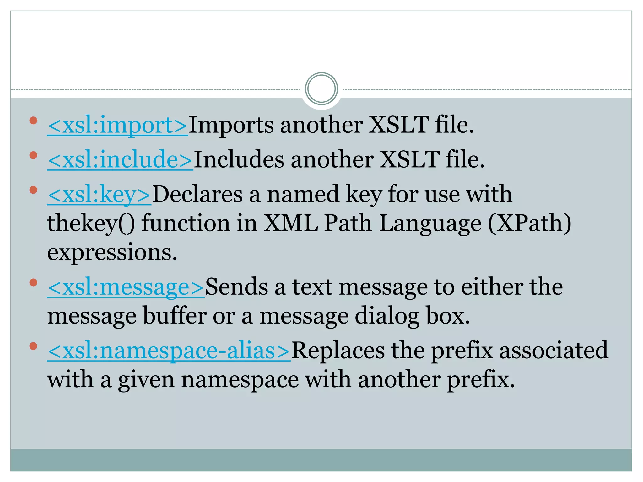  <xsl:import>Imports another XSLT file.
 <xsl:include>Includes another XSLT file.
 <xsl:key>Declares a named key for use with
thekey() function in XML Path Language (XPath)
expressions.
 <xsl:message>Sends a text message to either the
message buffer or a message dialog box.
 <xsl:namespace-alias>Replaces the prefix associated
with a given namespace with another prefix.
 