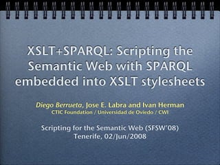 XSLT+SPARQL: Scripting the
  Semantic Web with SPARQL
embedded into XSLT stylesheets
   Diego Berrueta, Jose E. Labra and Ivan Herman
       CTIC Foundation / Universidad de Oviedo / CWI


    Scripting for the Semantic Web (SFSW’08)
              Tenerife, 02/Jun/2008
 