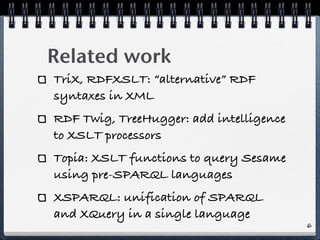 Related work
TriX, RDFXSLT: “alternative” RDF
syntaxes in XML
RDF Twig, TreeHugger: add intelligence
to XSLT processors
To...