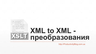 XML to XML -
преобразования
http://ProductivityBlog.com.ua
 