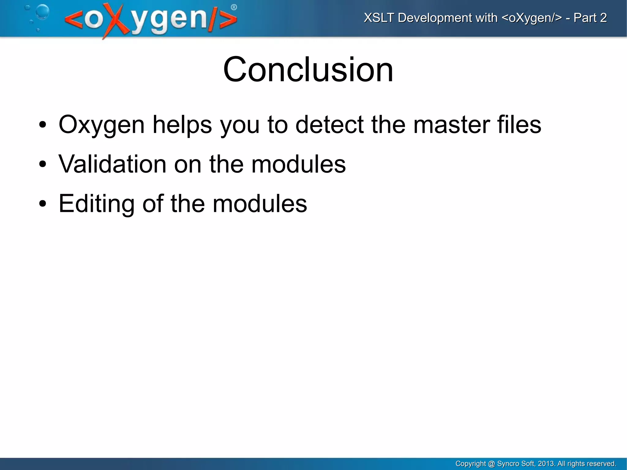 Copyright @ Syncro Soft, 2013. All rights reserved.Copyright @ Syncro Soft, 2013. All rights reserved.
XSLT Development with <oXygen/> - Part 2XSLT Development with <oXygen/> - Part 2
Conclusion
● Oxygen helps you to detect the master files
● Validation on the modules
● Editing of the modules
 