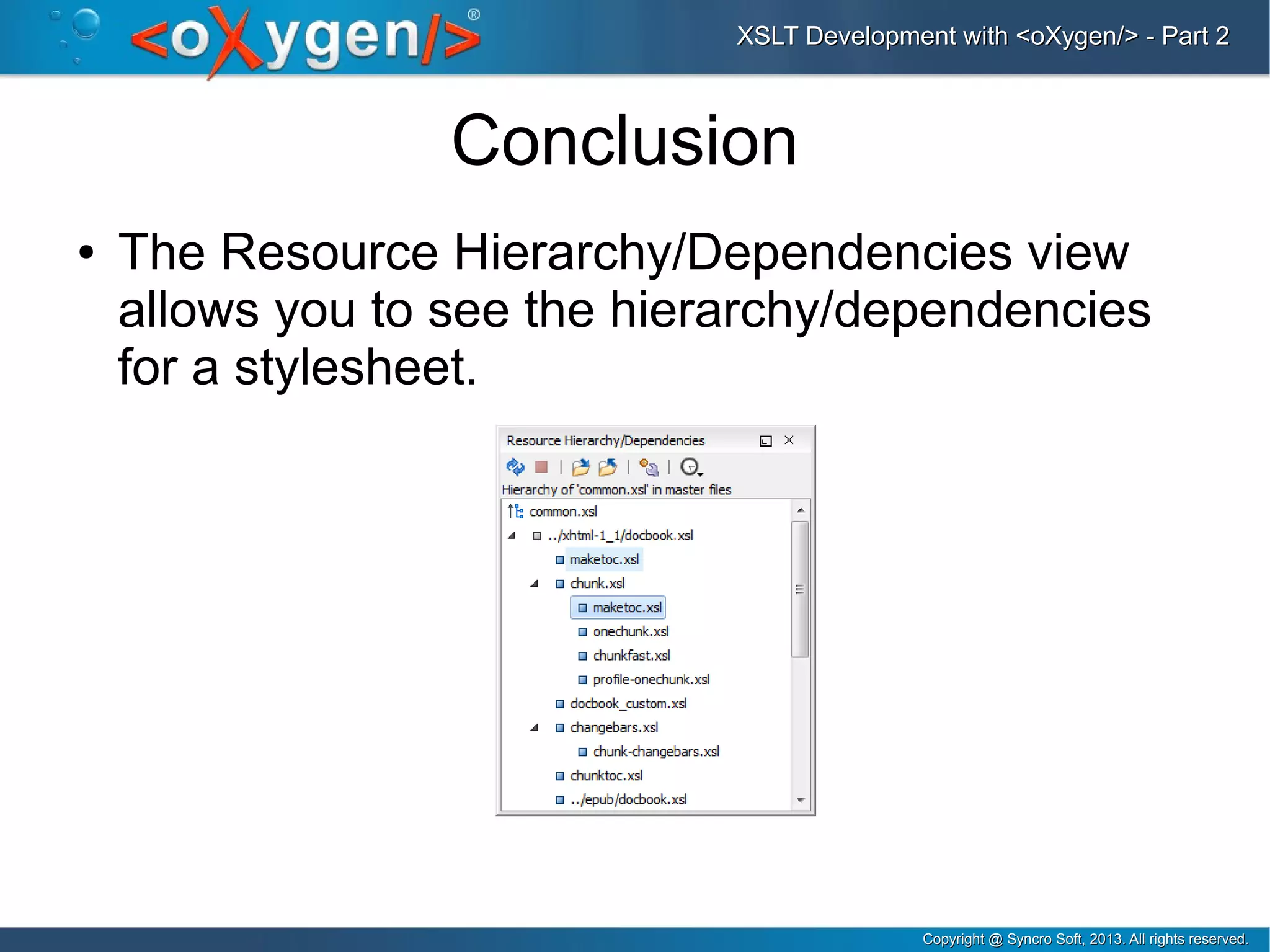 Copyright @ Syncro Soft, 2013. All rights reserved.Copyright @ Syncro Soft, 2013. All rights reserved.
XSLT Development with <oXygen/> - Part 2XSLT Development with <oXygen/> - Part 2
Conclusion
● The Resource Hierarchy/Dependencies view
allows you to see the hierarchy/dependencies
for a stylesheet.
 