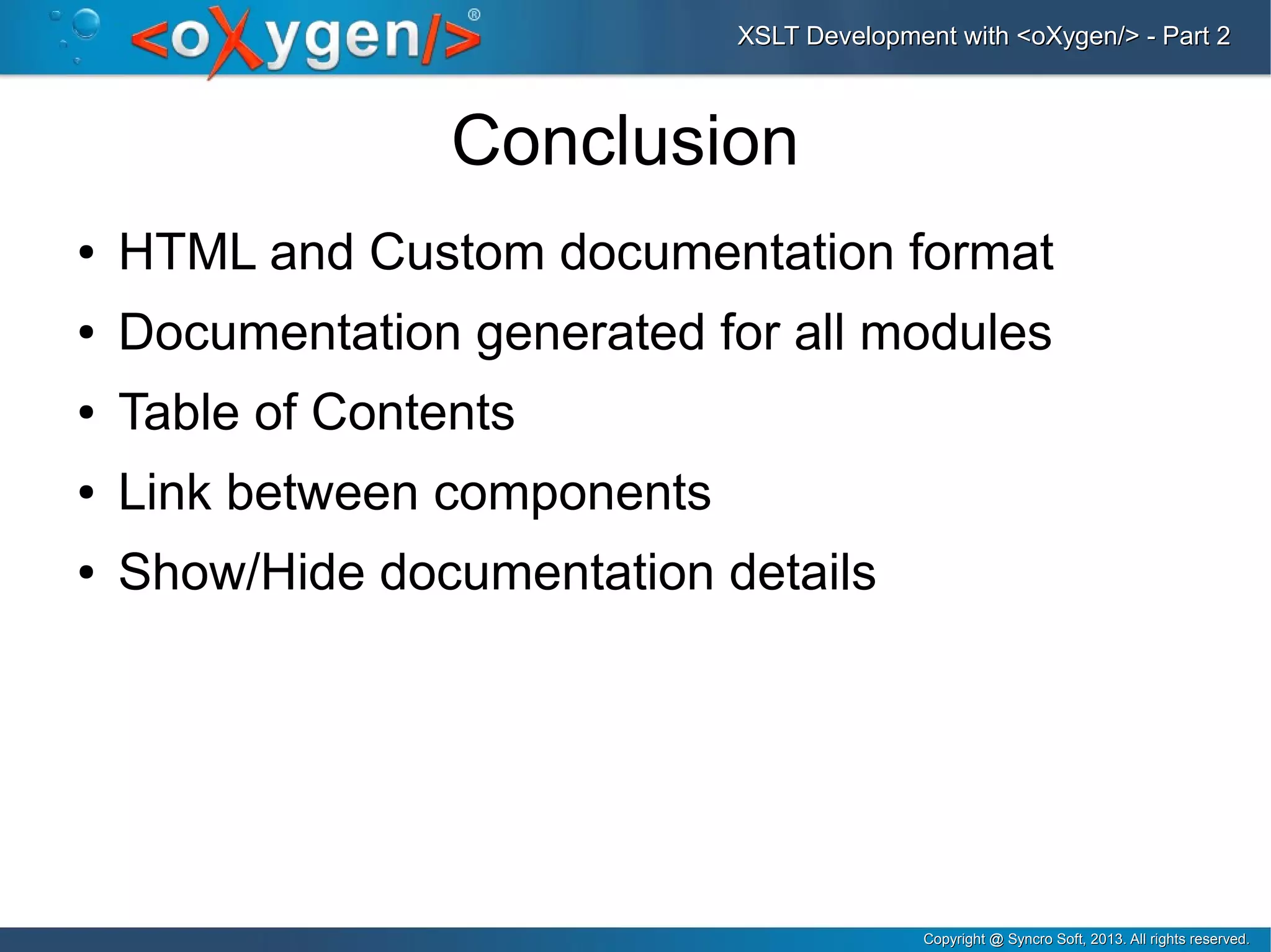 Copyright @ Syncro Soft, 2013. All rights reserved.Copyright @ Syncro Soft, 2013. All rights reserved.
XSLT Development with <oXygen/> - Part 2XSLT Development with <oXygen/> - Part 2
Conclusion
● HTML and Custom documentation format
● Documentation generated for all modules
● Table of Contents
● Link between components
● Show/Hide documentation details
 