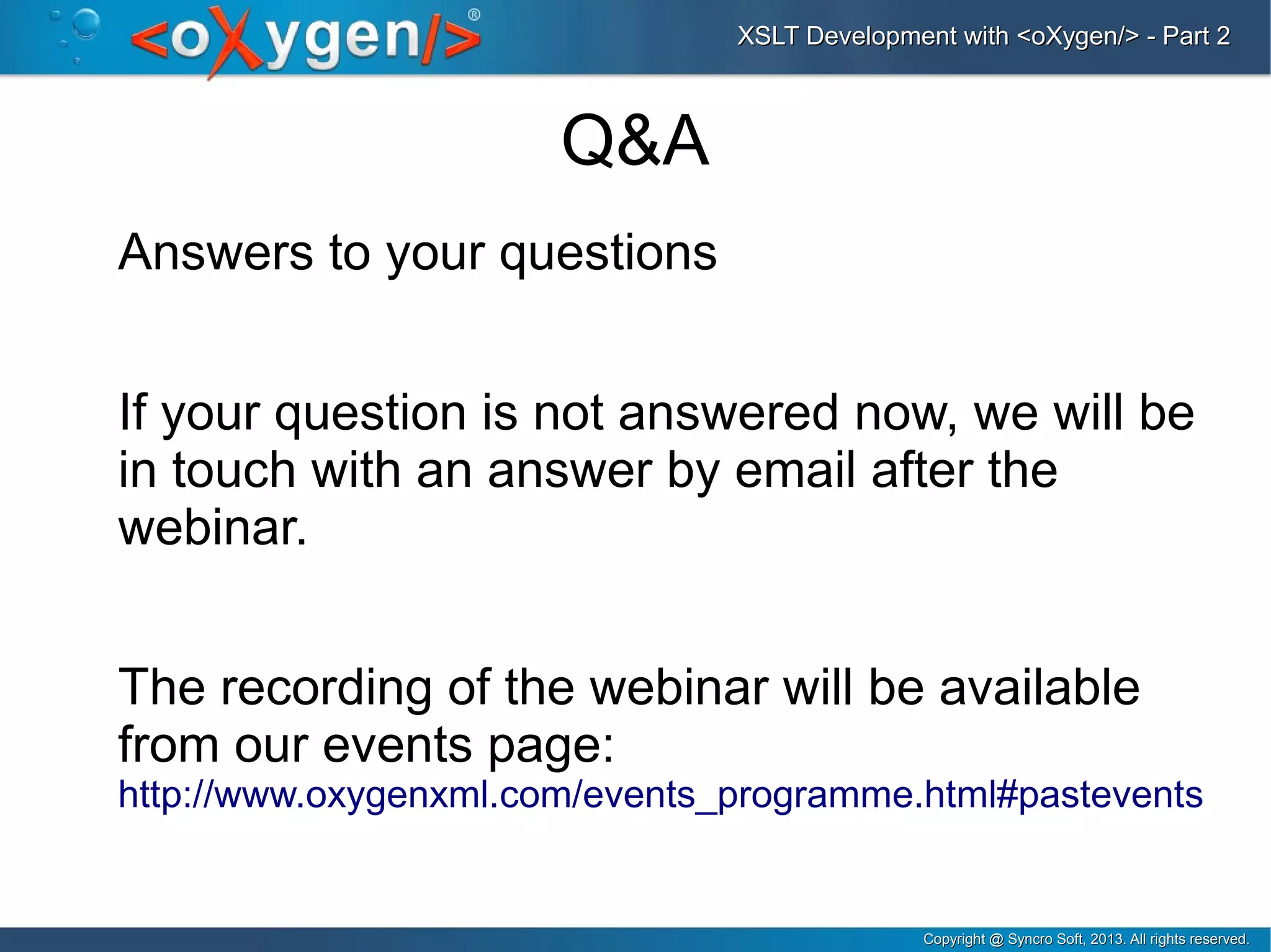 Copyright @ Syncro Soft, 2013. All rights reserved.Copyright @ Syncro Soft, 2013. All rights reserved.
XSLT Development with <oXygen/> - Part 2XSLT Development with <oXygen/> - Part 2
Q&A
Answers to your questions
If your question is not answered now, we will be
in touch with an answer by email after the
webinar.
The recording of the webinar will be available
from our events page:
http://www.oxygenxml.com/events_programme.html#pastevents
 