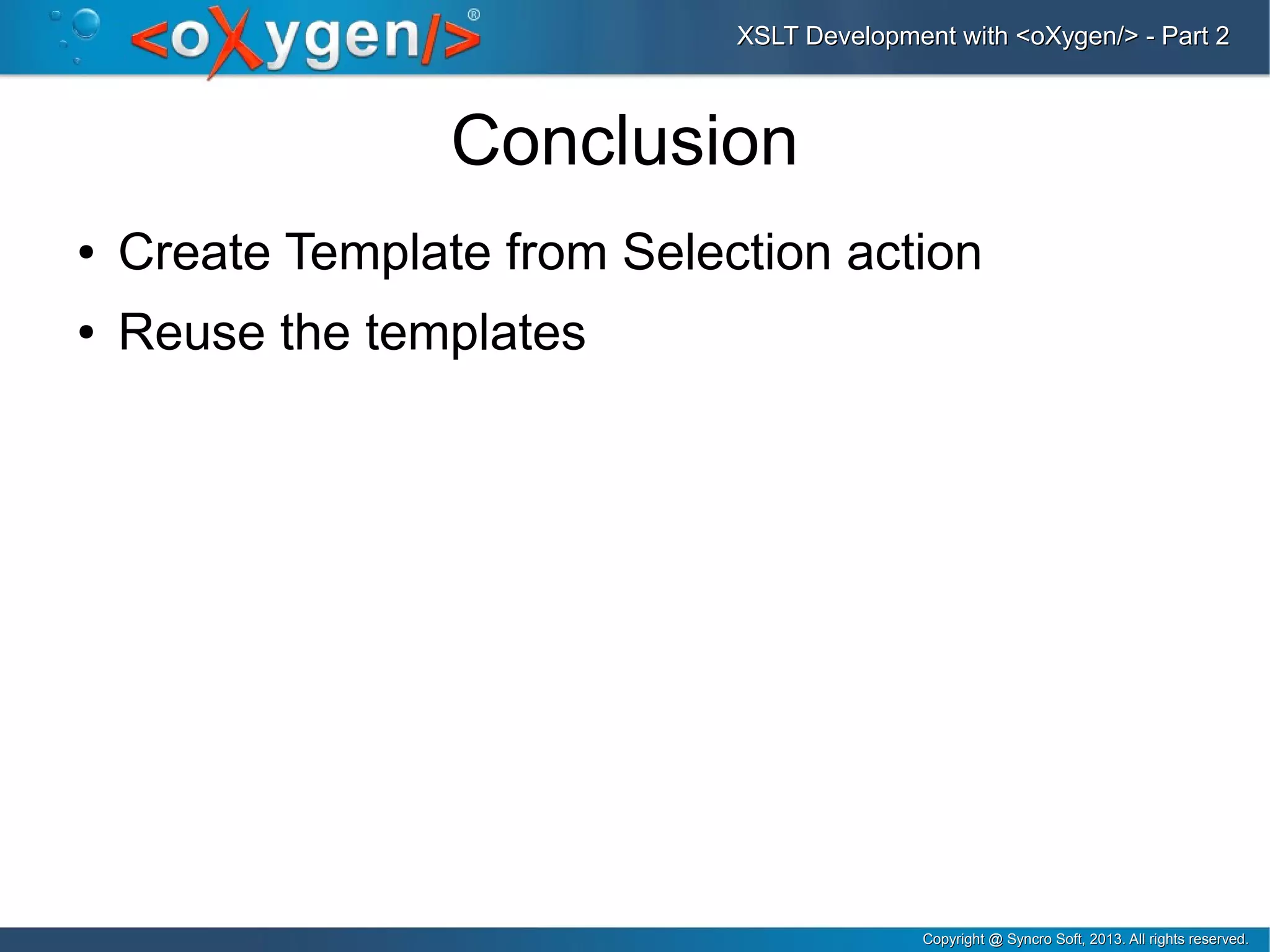 Copyright @ Syncro Soft, 2013. All rights reserved.Copyright @ Syncro Soft, 2013. All rights reserved.
XSLT Development with <oXygen/> - Part 2XSLT Development with <oXygen/> - Part 2
Conclusion
● Create Template from Selection action
● Reuse the templates
 