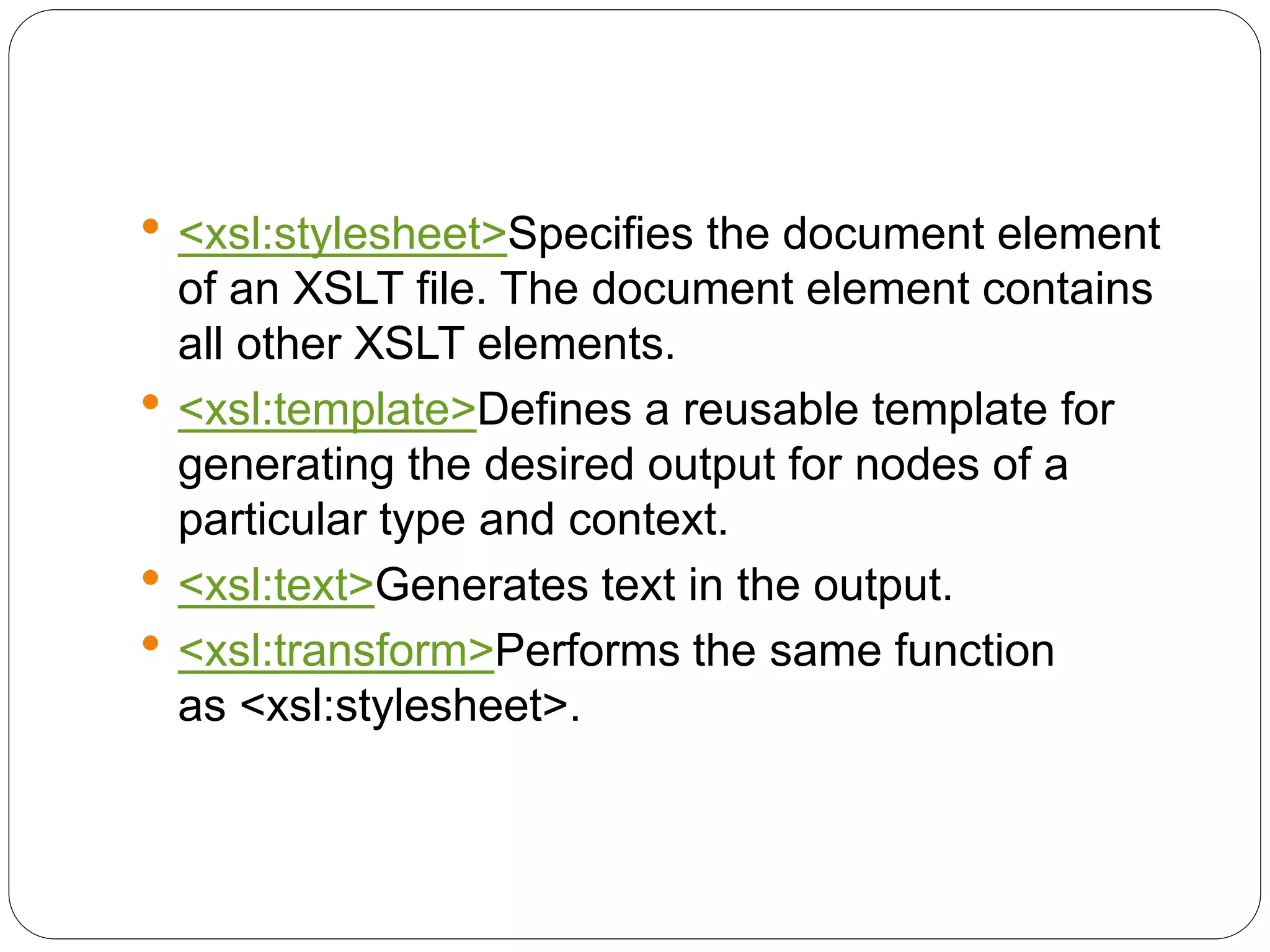 <xsl:stylesheet>Specifies the document element
of an XSLT file. The document element contains
all other XSLT elements.
 <xsl:template>Defines a reusable template for
generating the desired output for nodes of a
particular type and context.
 <xsl:text>Generates text in the output.
 <xsl:transform>Performs the same function
as <xsl:stylesheet>.
 