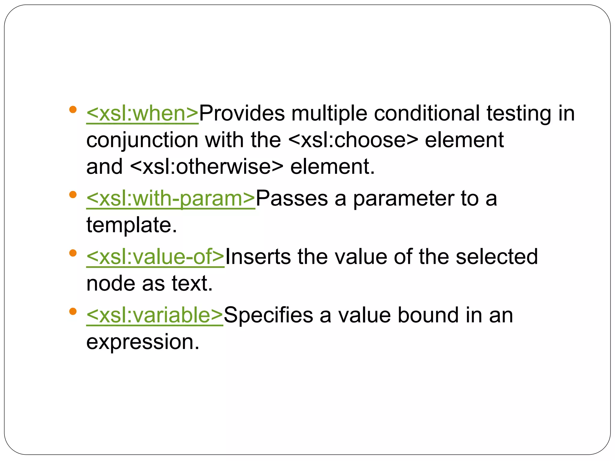  <xsl:when>Provides multiple conditional testing in
conjunction with the <xsl:choose> element
and <xsl:otherwise> element.
 <xsl:with-param>Passes a parameter to a
template.
 <xsl:value-of>Inserts the value of the selected
node as text.
 <xsl:variable>Specifies a value bound in an
expression.
 