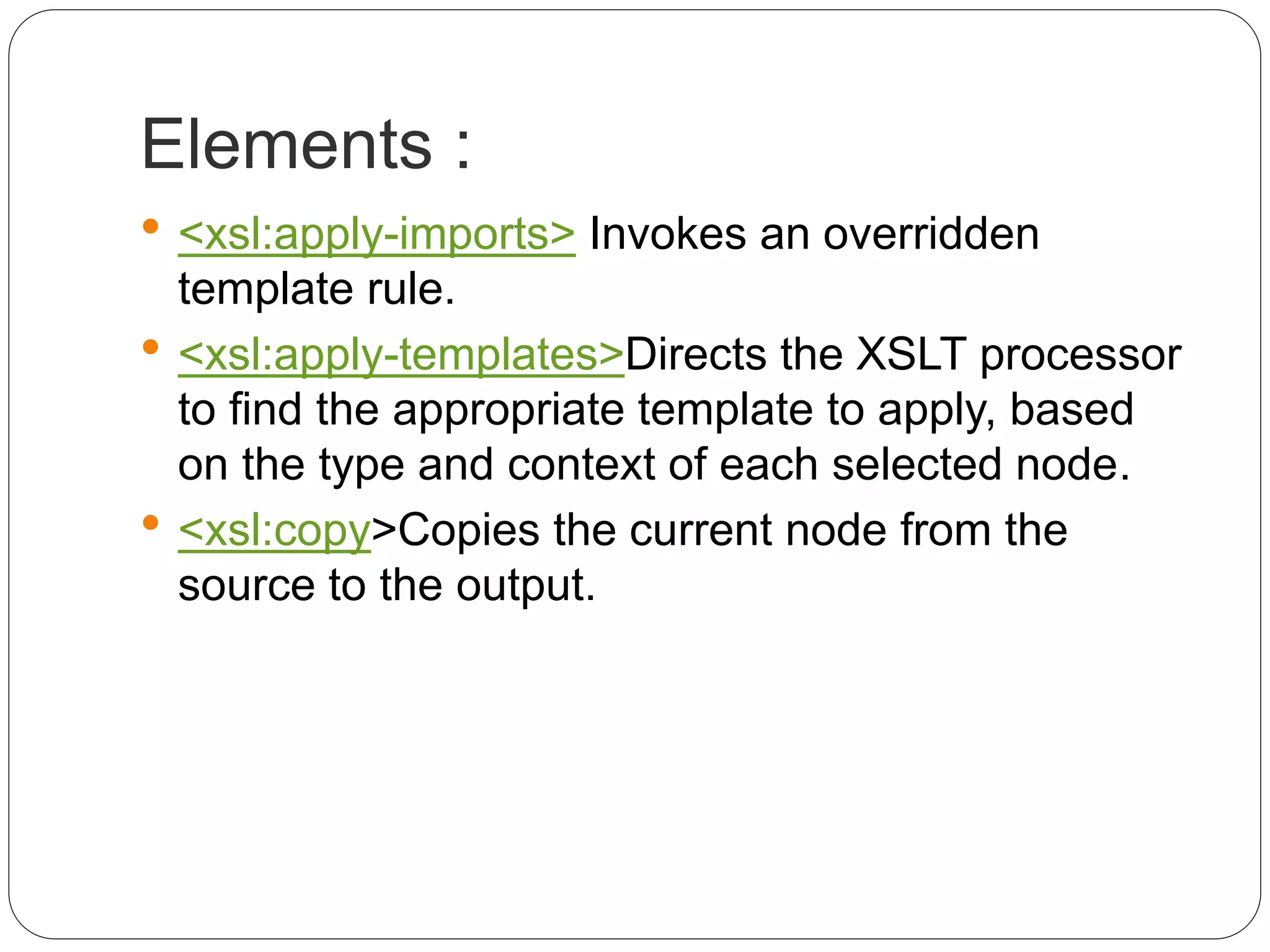 Elements :
 <xsl:apply-imports> Invokes an overridden
template rule.
 <xsl:apply-templates>Directs the XSLT processor
to find the appropriate template to apply, based
on the type and context of each selected node.
 <xsl:copy>Copies the current node from the
source to the output.
 