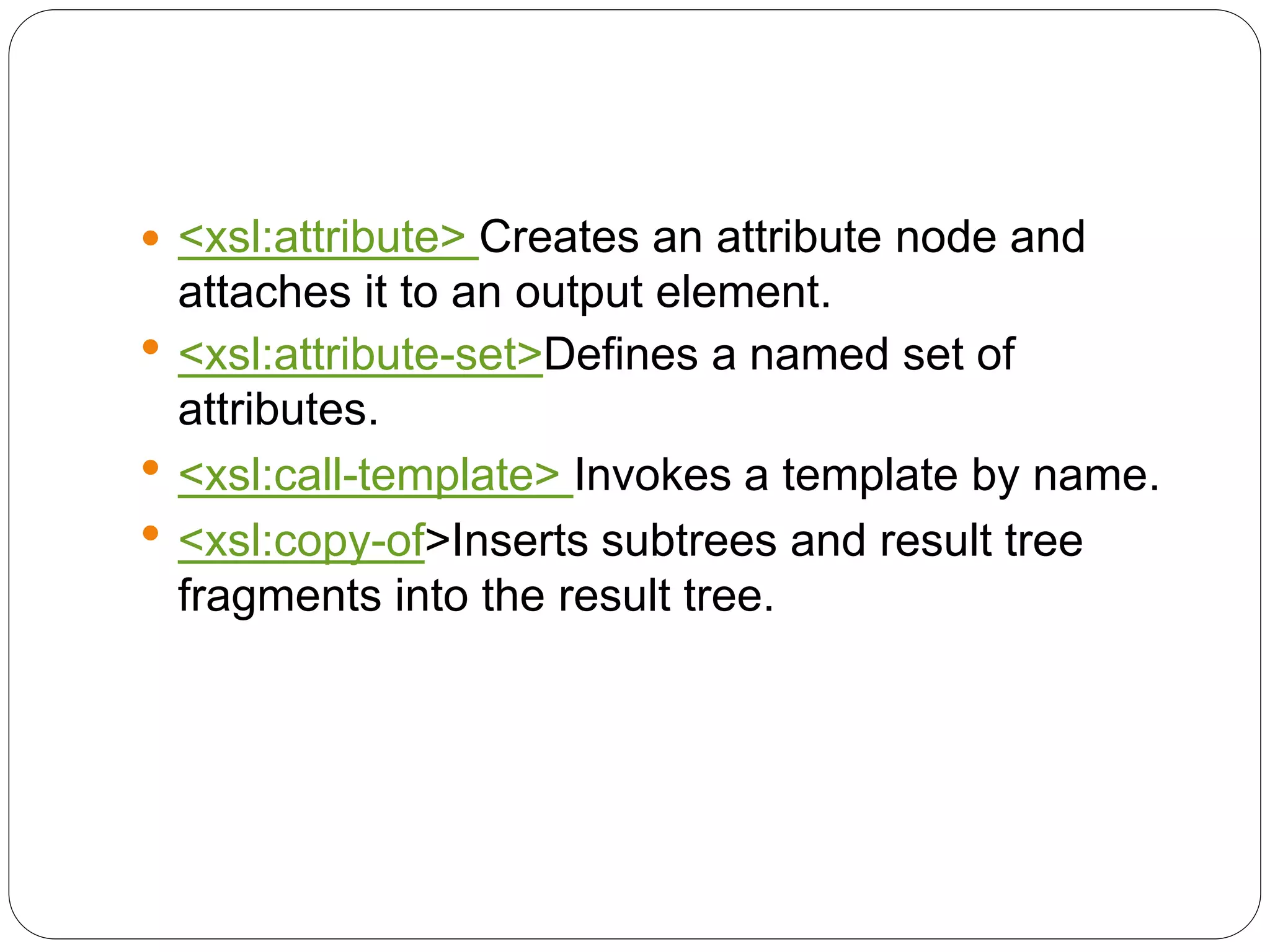  <xsl:attribute> Creates an attribute node and
attaches it to an output element.
 <xsl:attribute-set>Defines a named set of
attributes.
 <xsl:call-template> Invokes a template by name.
 <xsl:copy-of>Inserts subtrees and result tree
fragments into the result tree.
 