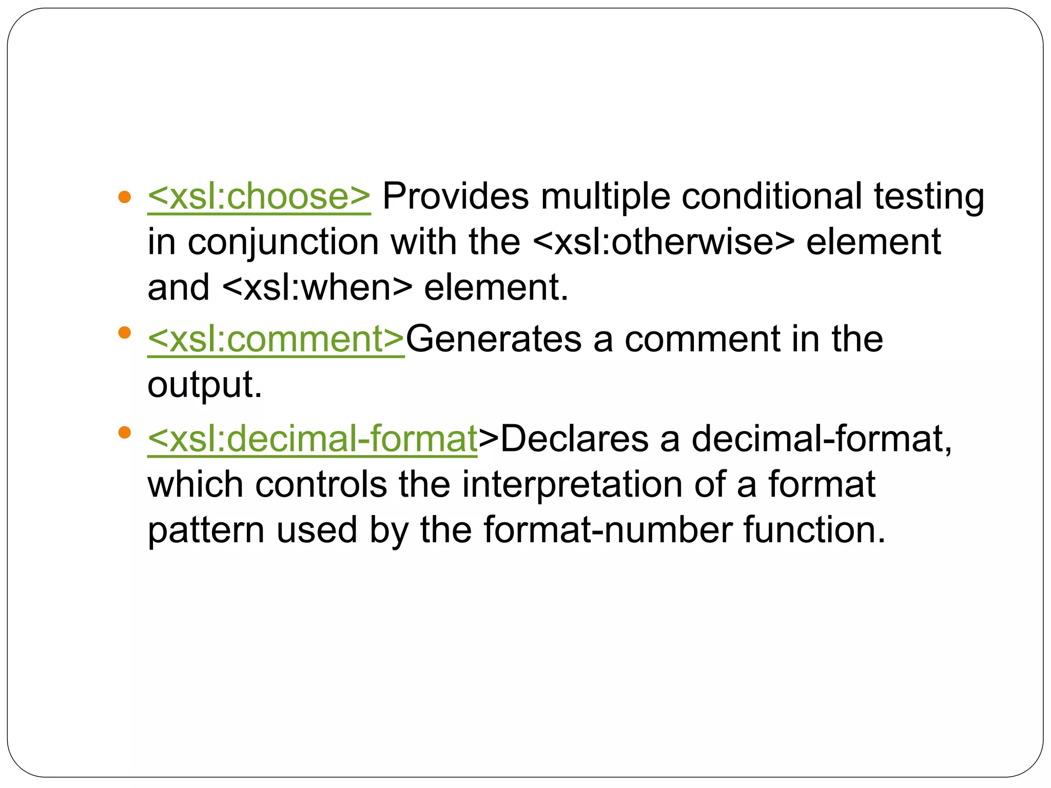  <xsl:choose> Provides multiple conditional testing
in conjunction with the <xsl:otherwise> element
and <xsl:when> element.
 <xsl:comment>Generates a comment in the
output.
 <xsl:decimal-format>Declares a decimal-format,
which controls the interpretation of a format
pattern used by the format-number function.
 