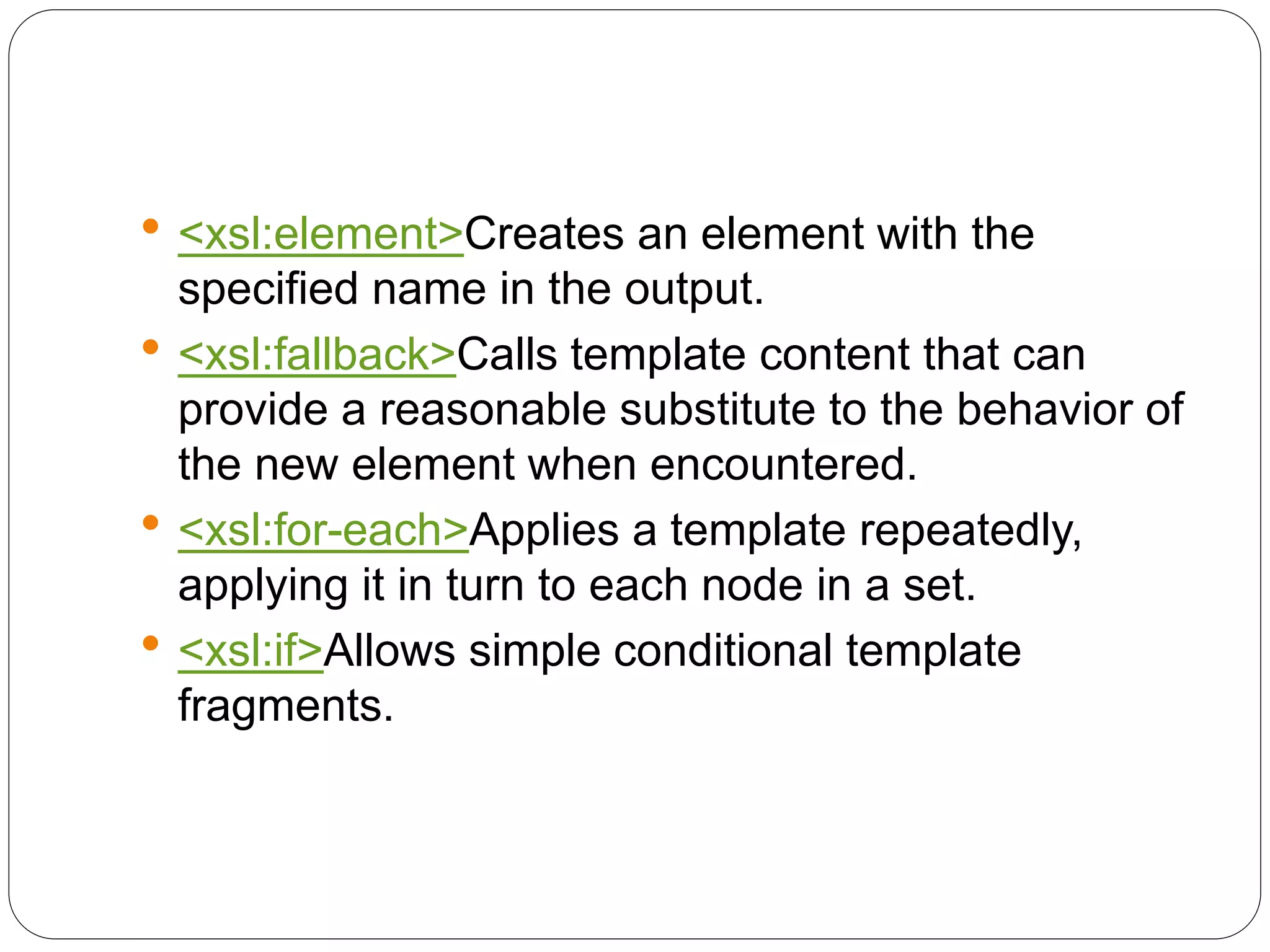  <xsl:element>Creates an element with the
specified name in the output.
 <xsl:fallback>Calls template content that can
provide a reasonable substitute to the behavior of
the new element when encountered.
 <xsl:for-each>Applies a template repeatedly,
applying it in turn to each node in a set.
 <xsl:if>Allows simple conditional template
fragments.
 