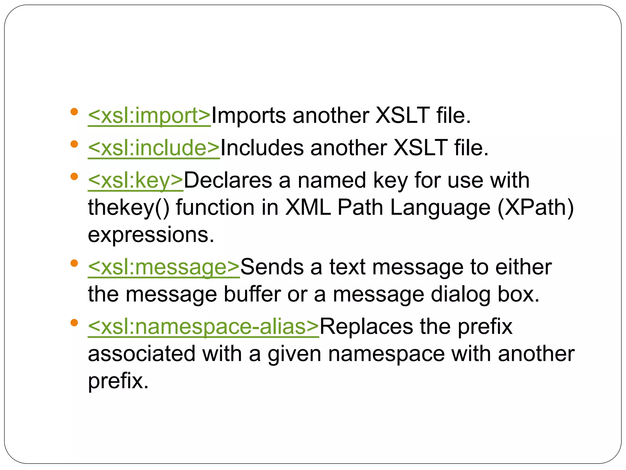  <xsl:import>Imports another XSLT file.
 <xsl:include>Includes another XSLT file.
 <xsl:key>Declares a named key for use with
thekey() function in XML Path Language (XPath)
expressions.
 <xsl:message>Sends a text message to either
the message buffer or a message dialog box.
 <xsl:namespace-alias>Replaces the prefix
associated with a given namespace with another
prefix.
 