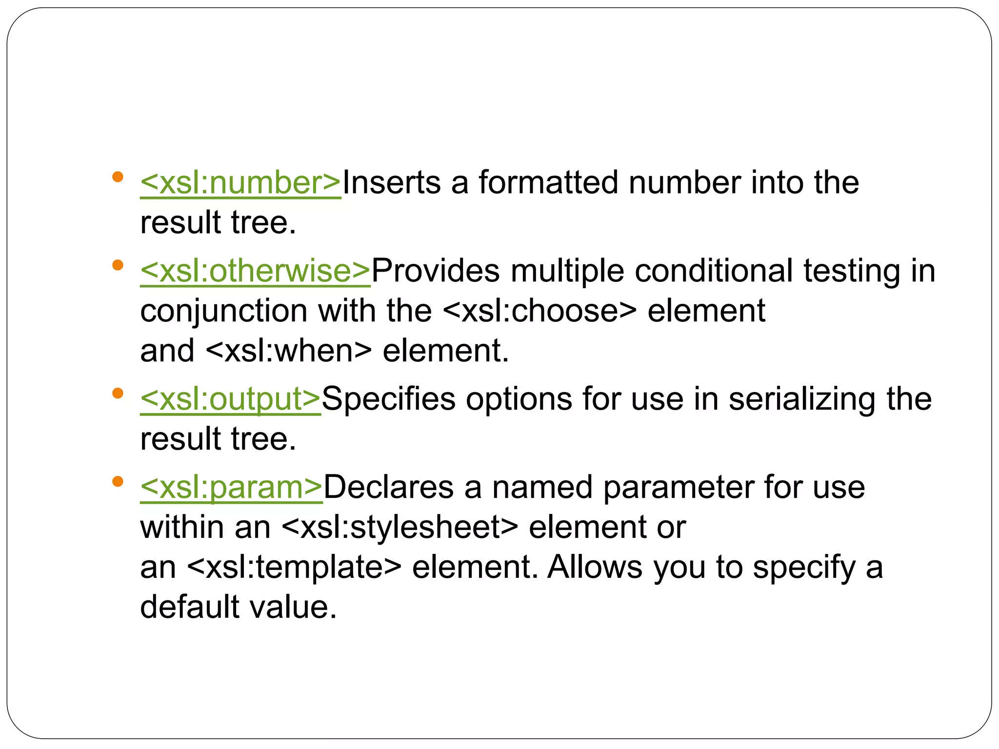  <xsl:number>Inserts a formatted number into the
result tree.
 <xsl:otherwise>Provides multiple conditional testing in
conjunction with the <xsl:choose> element
and <xsl:when> element.
 <xsl:output>Specifies options for use in serializing the
result tree.
 <xsl:param>Declares a named parameter for use
within an <xsl:stylesheet> element or
an <xsl:template> element. Allows you to specify a
default value.
 