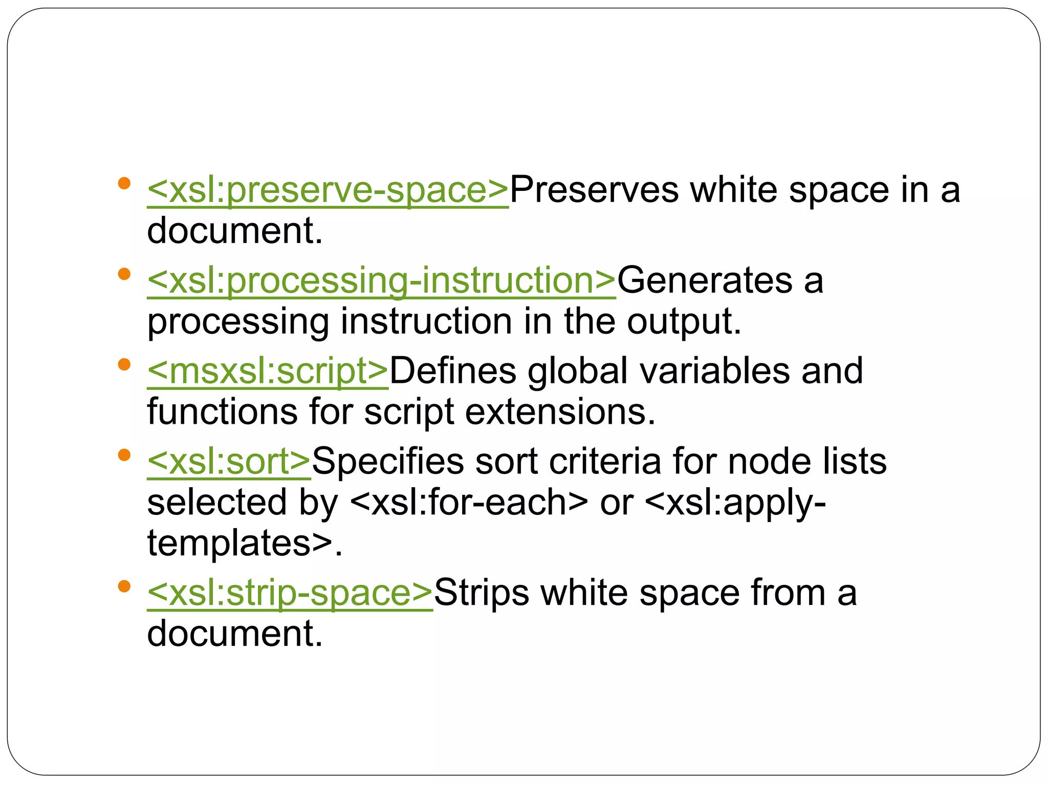 <xsl:preserve-space>Preserves white space in a
document.
 <xsl:processing-instruction>Generates a
processing instruction in the output.
 <msxsl:script>Defines global variables and
functions for script extensions.
 <xsl:sort>Specifies sort criteria for node lists
selected by <xsl:for-each> or <xsl:apply-
templates>.
 <xsl:strip-space>Strips white space from a
document.
 