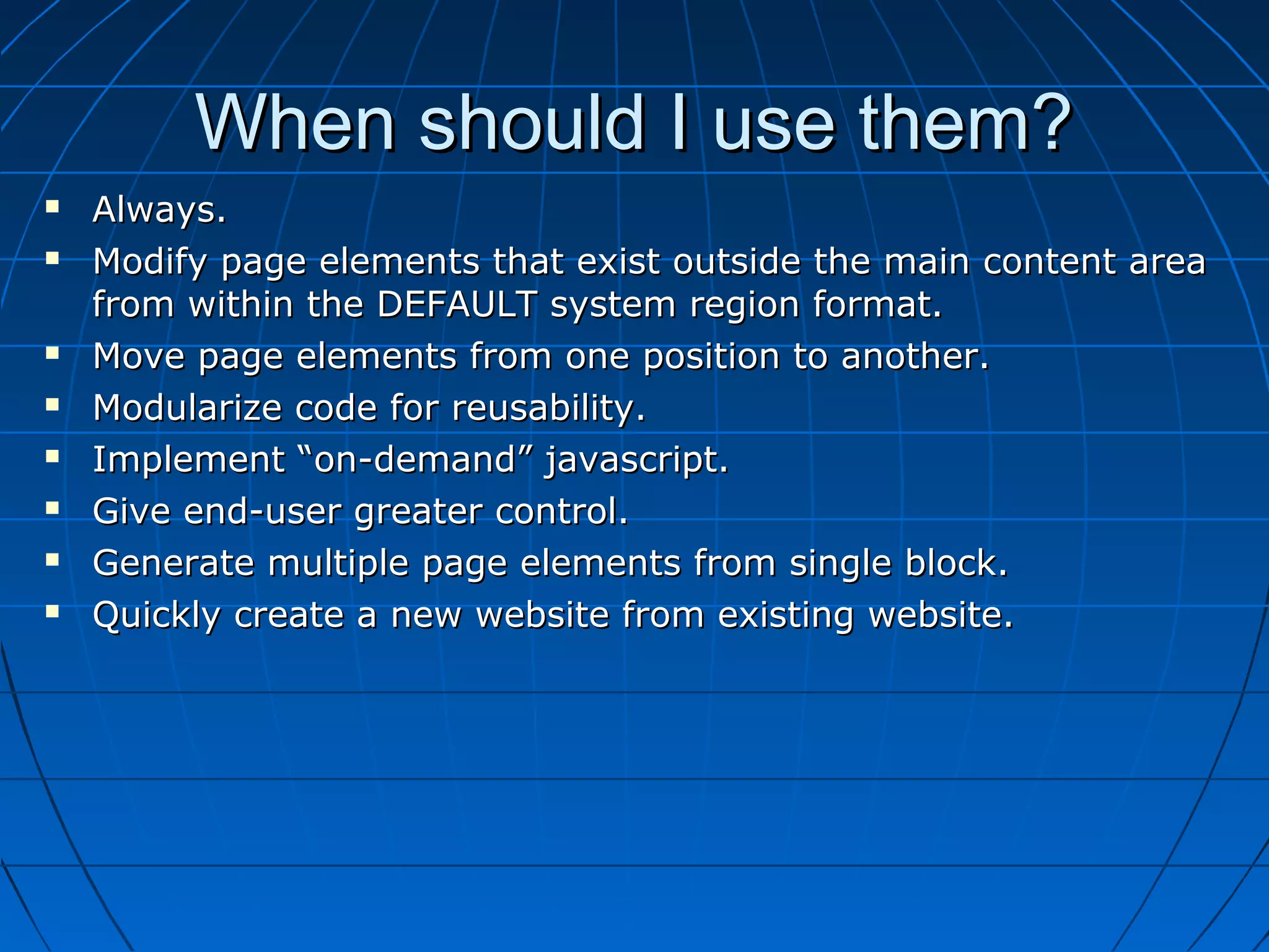 When should I use them?
   Always.
   Modify page elements that exist outside the main content area
    from within the DEFAULT system region format.
   Move page elements from one position to another.
   Modularize code for reusability.
   Implement “on-demand” javascript.
   Give end-user greater control.
   Generate multiple page elements from single block.
   Quickly create a new website from existing website.
 