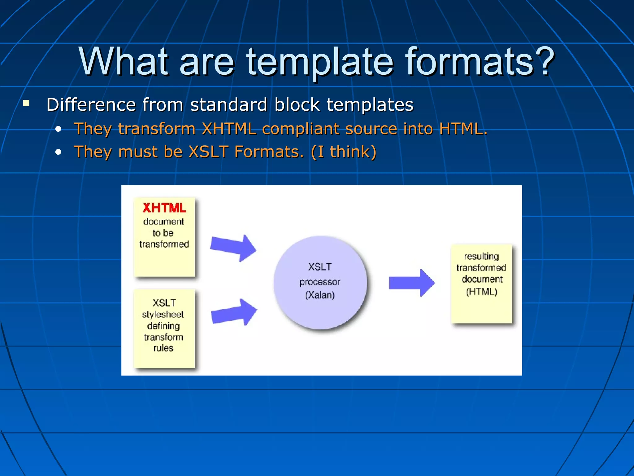 What are template formats?
   Difference from standard block templates
    • They transform XHTML compliant source into HTML.
    • They must be XSLT Formats. (I think)
 