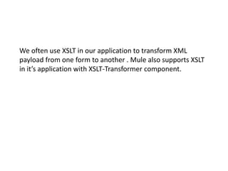 We often use XSLT in our application to transform XML
payload from one form to another . Mule also supports XSLT
in it’s application with XSLT-Transformer component.
 