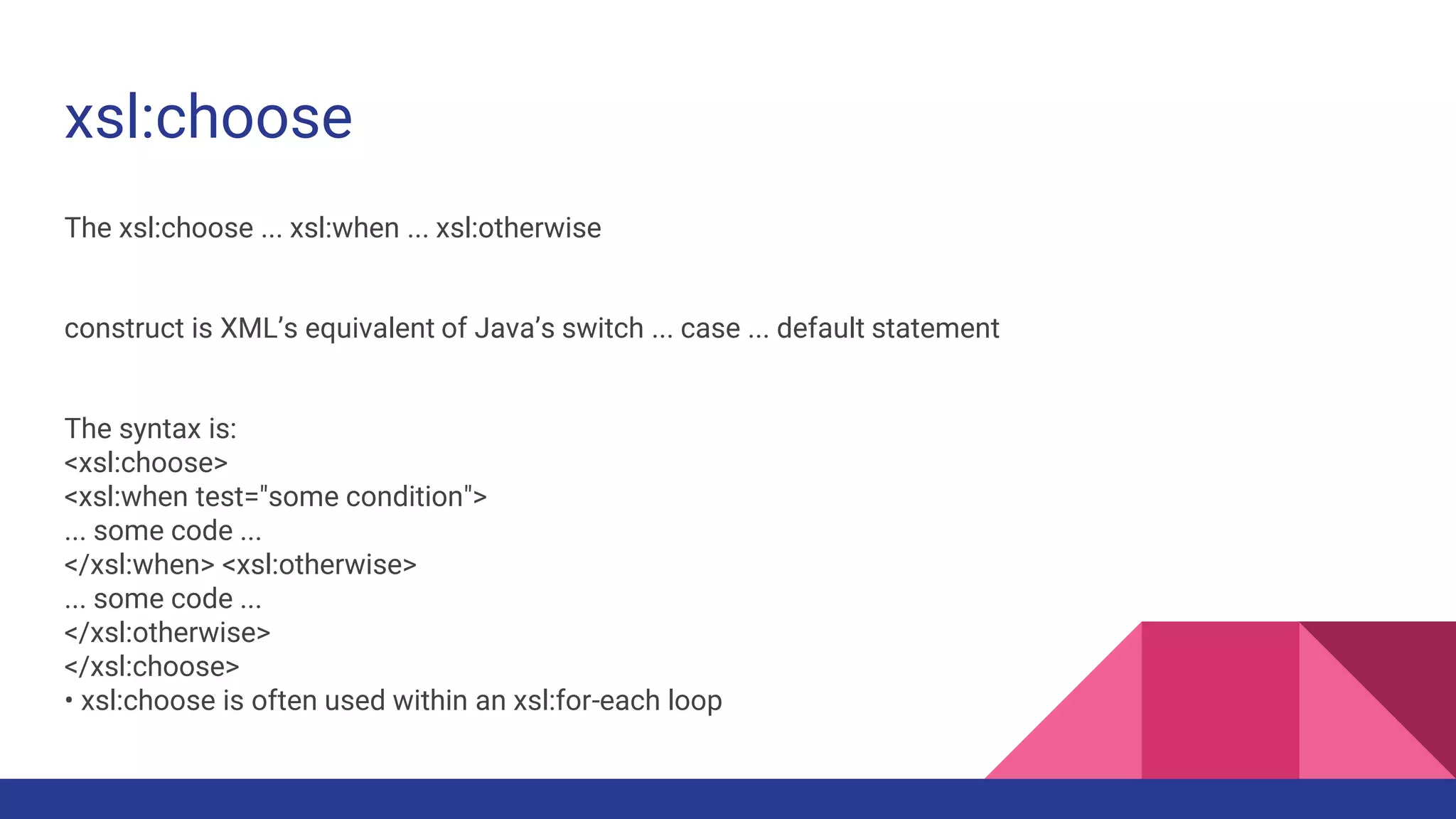 xsl:choose
The xsl:choose ... xsl:when ... xsl:otherwise
construct is XML’s equivalent of Java’s switch ... case ... default statement
The syntax is:
<xsl:choose>
<xsl:when test="some condition">
... some code ...
</xsl:when> <xsl:otherwise>
... some code ...
</xsl:otherwise>
</xsl:choose>
• xsl:choose is often used within an xsl:for-each loop
 