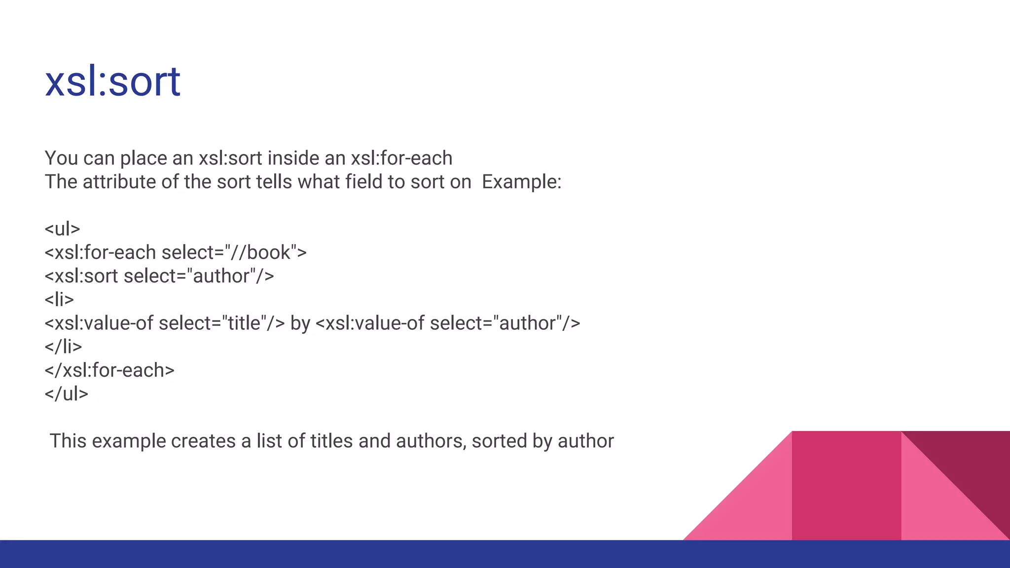 xsl:sort
You can place an xsl:sort inside an xsl:for-each
The attribute of the sort tells what field to sort on Example:
<ul>
<xsl:for-each select="//book">
<xsl:sort select="author"/>
<li>
<xsl:value-of select="title"/> by <xsl:value-of select="author"/>
</li>
</xsl:for-each>
</ul>
This example creates a list of titles and authors, sorted by author
 