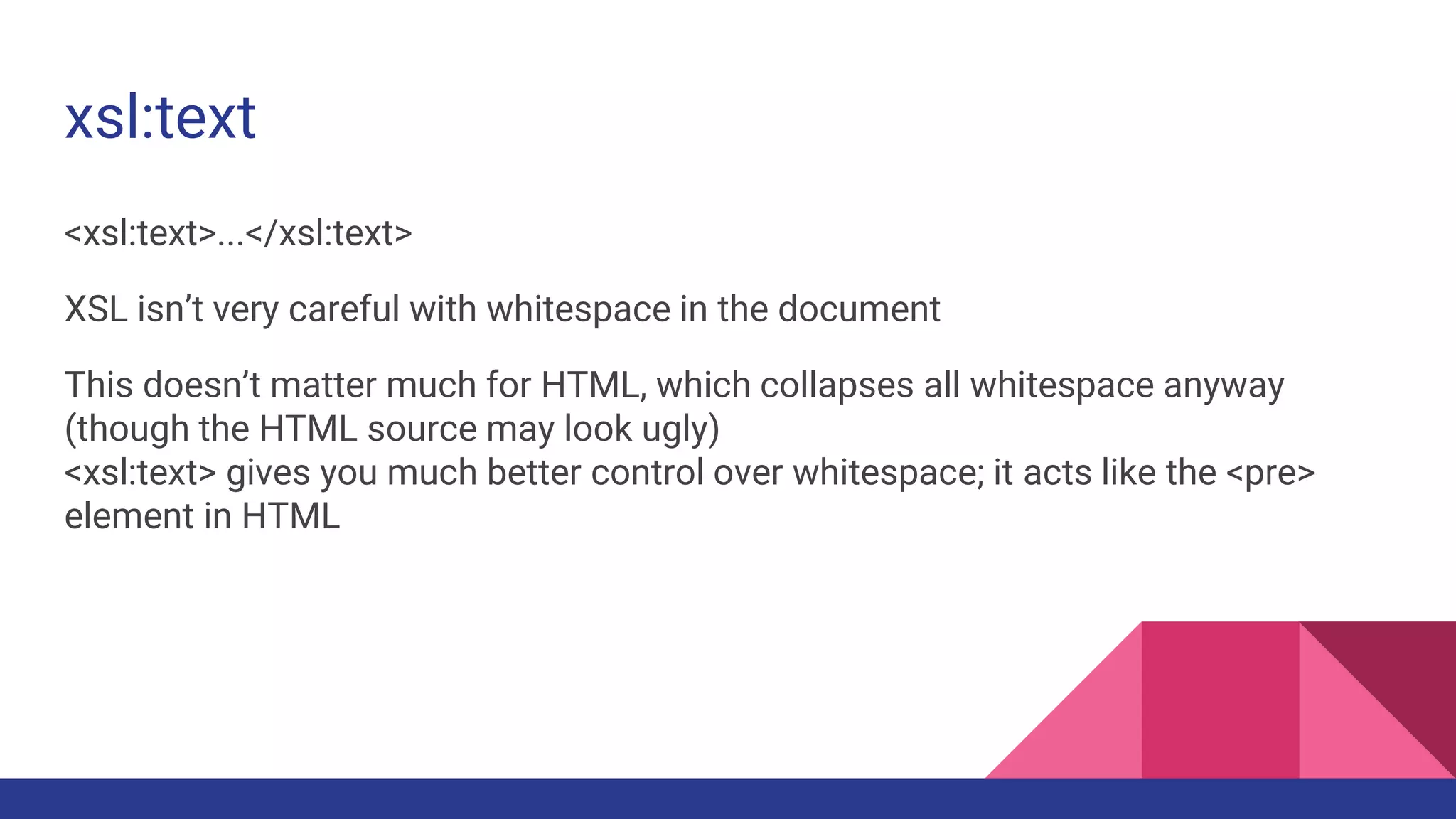 xsl:text
<xsl:text>...</xsl:text>
XSL isn’t very careful with whitespace in the document
This doesn’t matter much for HTML, which collapses all whitespace anyway
(though the HTML source may look ugly)
<xsl:text> gives you much better control over whitespace; it acts like the <pre>
element in HTML
 