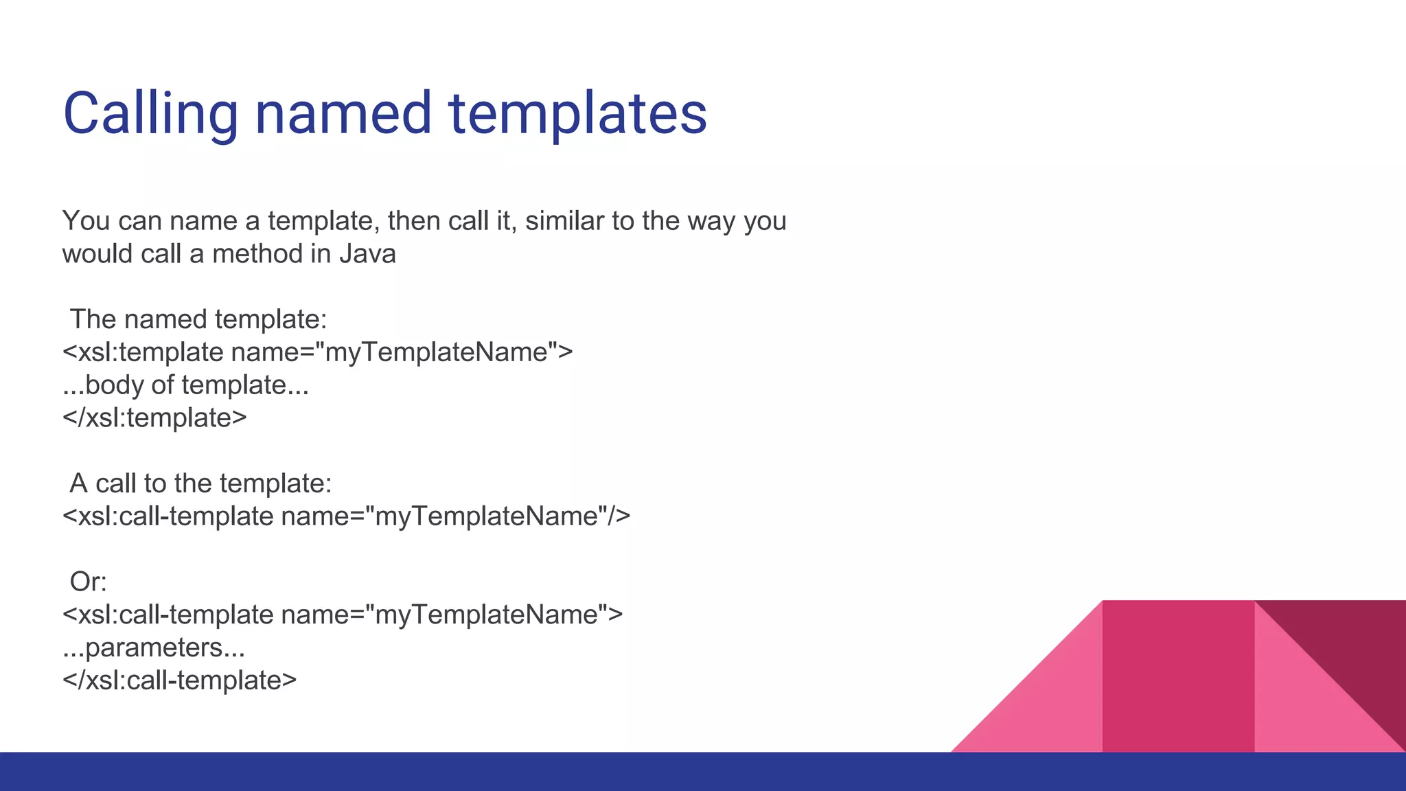 Calling named templates
You can name a template, then call it, similar to the way you
would call a method in Java
The named template:
<xsl:template name="myTemplateName">
...body of template...
</xsl:template>
A call to the template:
<xsl:call-template name="myTemplateName"/>
Or:
<xsl:call-template name="myTemplateName">
...parameters...
</xsl:call-template>
 