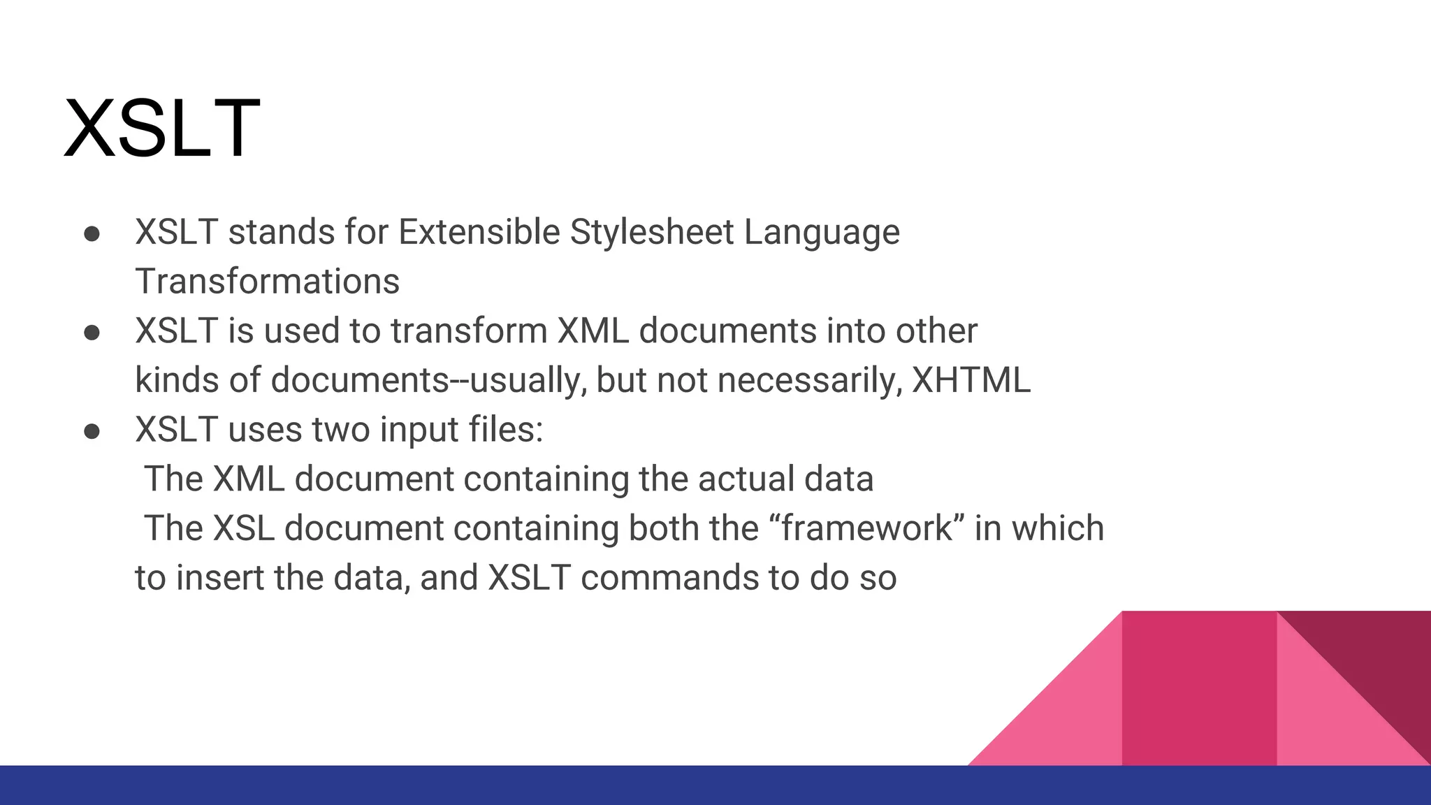 XSLT
● XSLT stands for Extensible Stylesheet Language
Transformations
● XSLT is used to transform XML documents into other
kinds of documents--usually, but not necessarily, XHTML
● XSLT uses two input files:
The XML document containing the actual data
The XSL document containing both the “framework” in which
to insert the data, and XSLT commands to do so
 