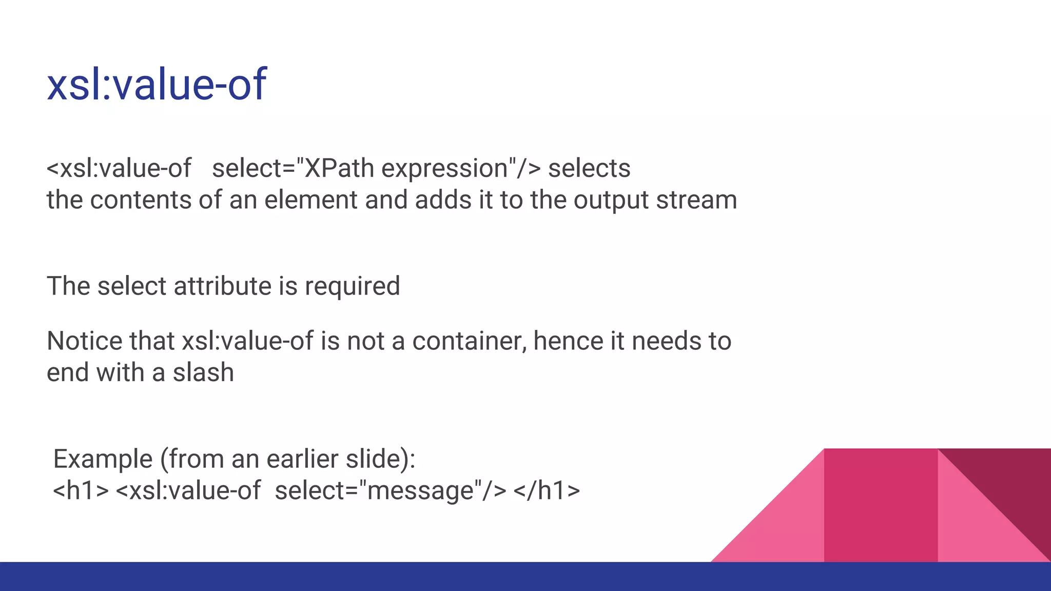 xsl:value-of
<xsl:value-of select="XPath expression"/> selects
the contents of an element and adds it to the output stream
The select attribute is required
Notice that xsl:value-of is not a container, hence it needs to
end with a slash
Example (from an earlier slide):
<h1> <xsl:value-of select="message"/> </h1>
 