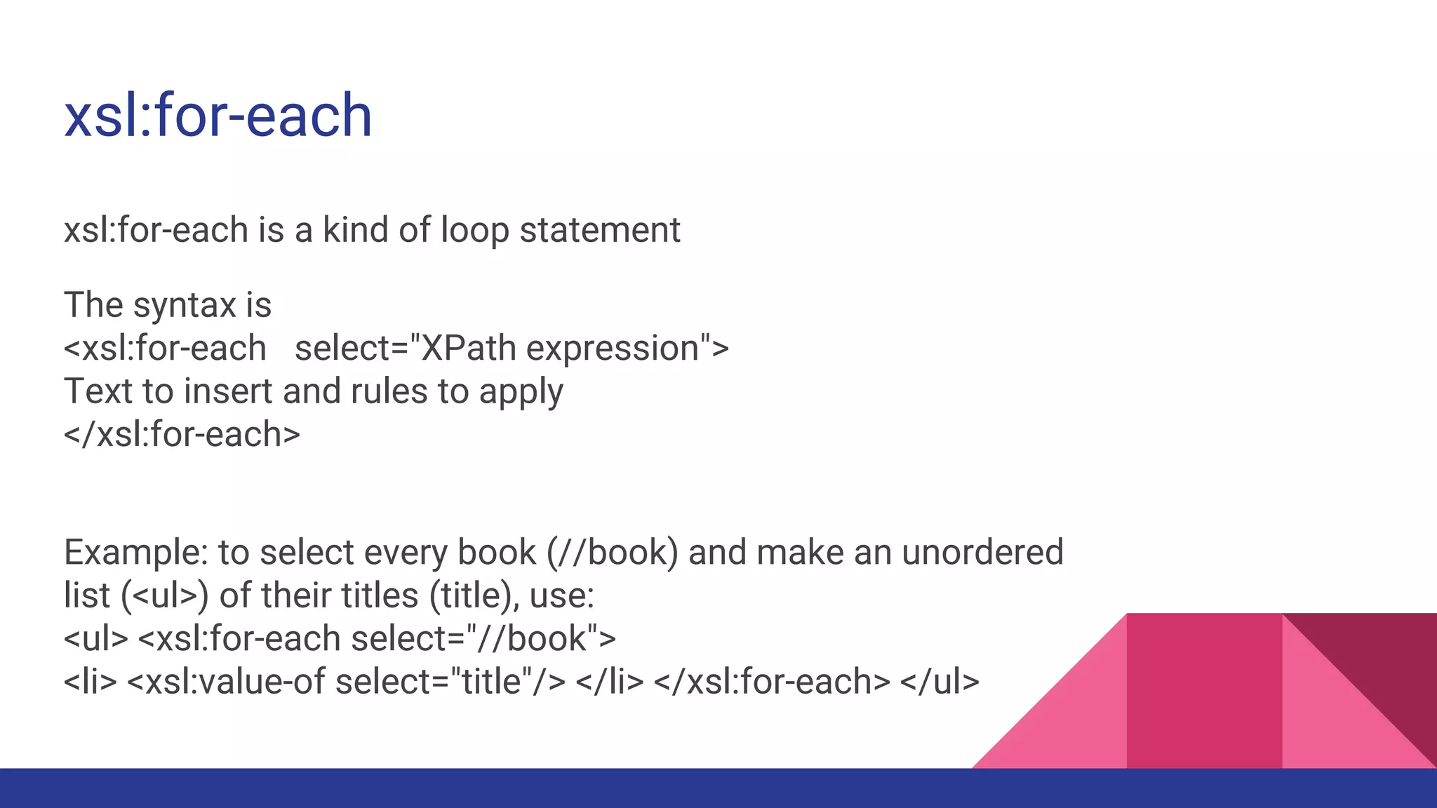 xsl:for-each
xsl:for-each is a kind of loop statement
The syntax is
<xsl:for-each select="XPath expression">
Text to insert and rules to apply
</xsl:for-each>
Example: to select every book (//book) and make an unordered
list (<ul>) of their titles (title), use:
<ul> <xsl:for-each select="//book">
<li> <xsl:value-of select="title"/> </li> </xsl:for-each> </ul>
 