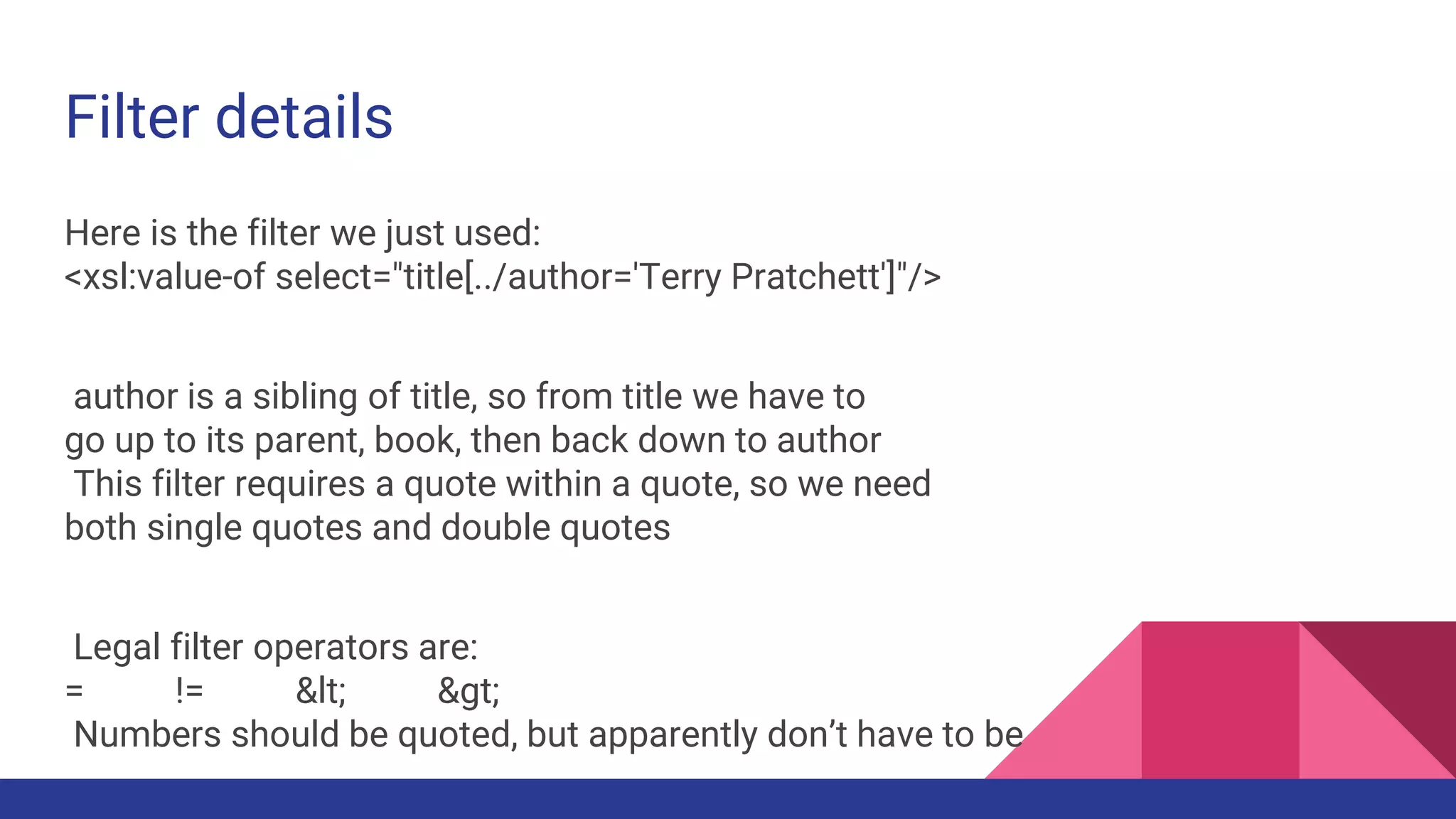Filter details
Here is the filter we just used:
<xsl:value-of select="title[../author='Terry Pratchett']"/>
author is a sibling of title, so from title we have to
go up to its parent, book, then back down to author
This filter requires a quote within a quote, so we need
both single quotes and double quotes
Legal filter operators are:
= != &lt; &gt;
Numbers should be quoted, but apparently don’t have to be
 