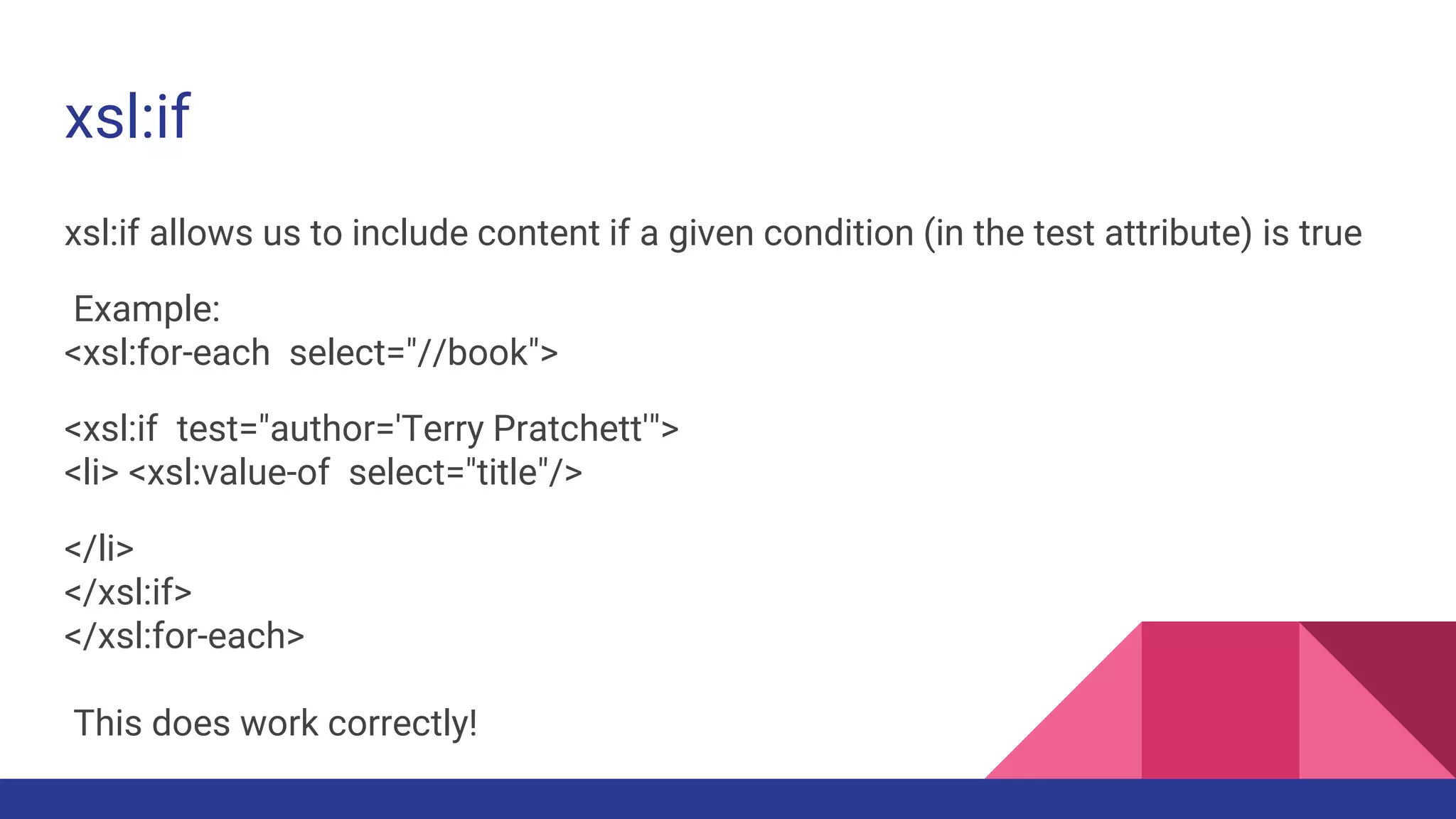 xsl:if
xsl:if allows us to include content if a given condition (in the test attribute) is true
Example:
<xsl:for-each select="//book">
<xsl:if test="author='Terry Pratchett'">
<li> <xsl:value-of select="title"/>
</li>
</xsl:if>
</xsl:for-each>
This does work correctly!
 
