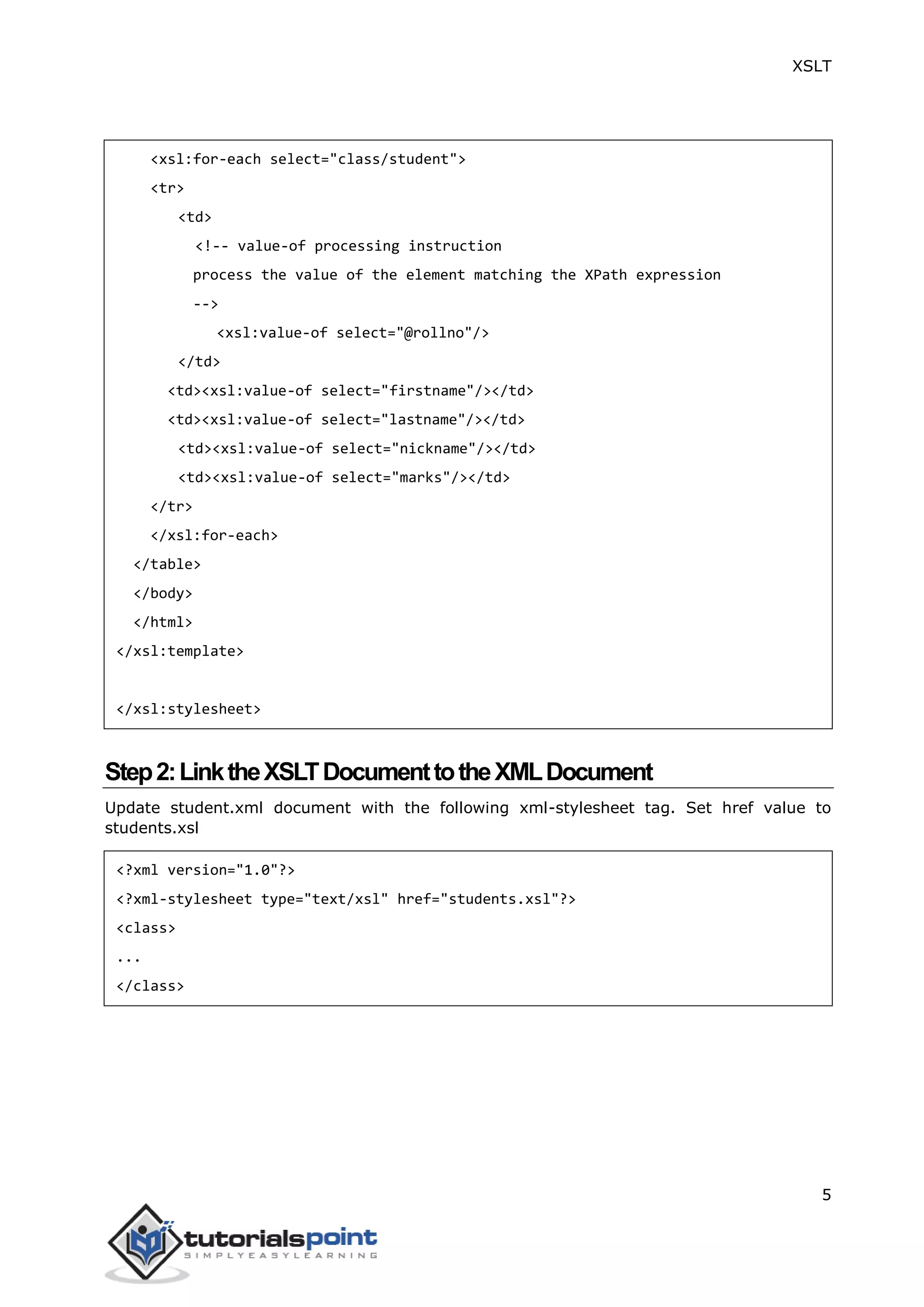 XSLT
5
<xsl:for-each select="class/student">
<tr>
<td>
<!-- value-of processing instruction
process the value of the element matching the XPath expression
-->
<xsl:value-of select="@rollno"/>
</td>
<td><xsl:value-of select="firstname"/></td>
<td><xsl:value-of select="lastname"/></td>
<td><xsl:value-of select="nickname"/></td>
<td><xsl:value-of select="marks"/></td>
</tr>
</xsl:for-each>
</table>
</body>
</html>
</xsl:template>
</xsl:stylesheet>
Step2:LinktheXSLTDocumenttotheXMLDocument
Update student.xml document with the following xml-stylesheet tag. Set href value to
students.xsl
<?xml version="1.0"?>
<?xml-stylesheet type="text/xsl" href="students.xsl"?>
<class>
...
</class>
 