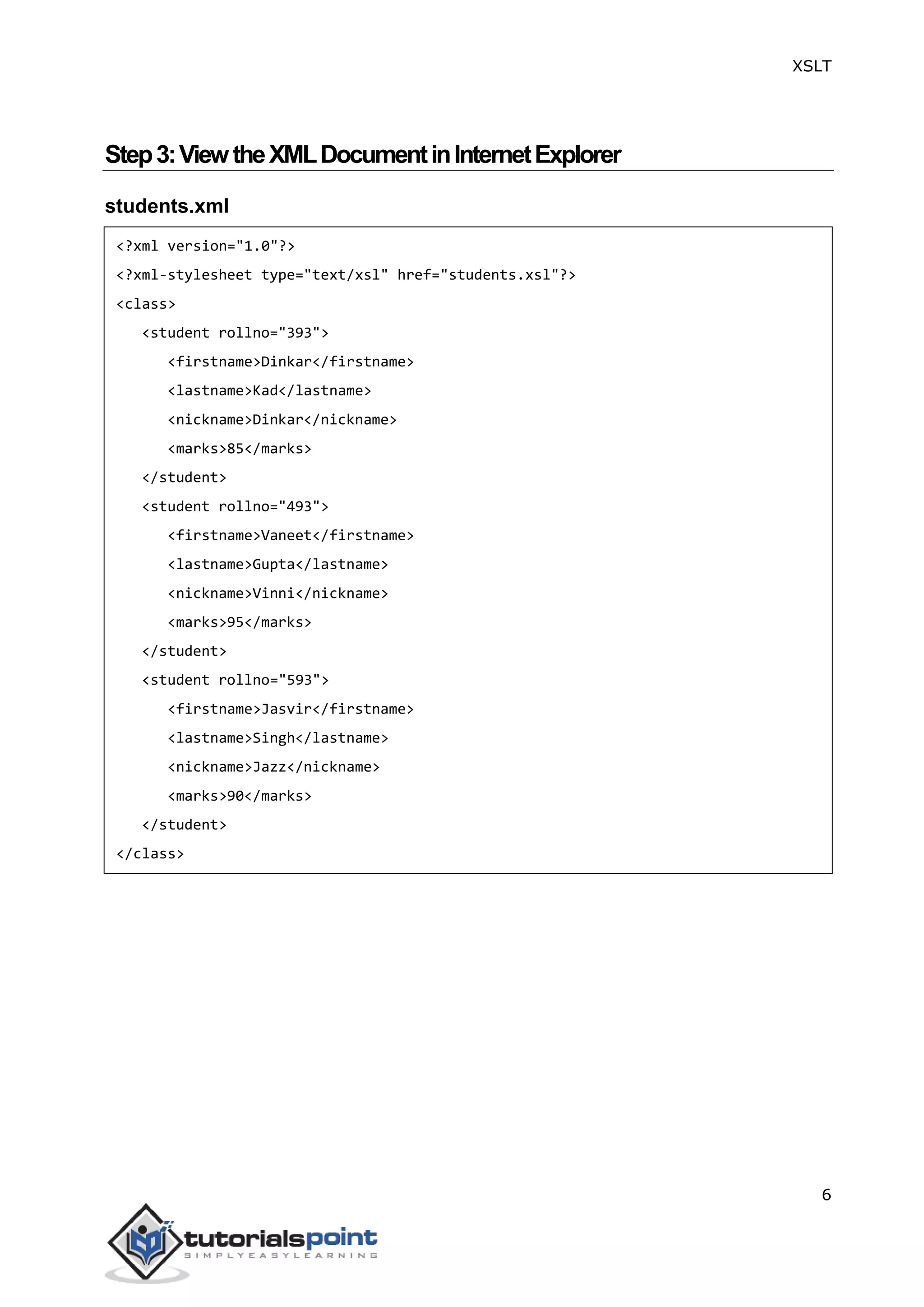 XSLT
6
Step3:ViewtheXMLDocumentinInternetExplorer
students.xml
<?xml version="1.0"?>
<?xml-stylesheet type="text/xsl" href="students.xsl"?>
<class>
<student rollno="393">
<firstname>Dinkar</firstname>
<lastname>Kad</lastname>
<nickname>Dinkar</nickname>
<marks>85</marks>
</student>
<student rollno="493">
<firstname>Vaneet</firstname>
<lastname>Gupta</lastname>
<nickname>Vinni</nickname>
<marks>95</marks>
</student>
<student rollno="593">
<firstname>Jasvir</firstname>
<lastname>Singh</lastname>
<nickname>Jazz</nickname>
<marks>90</marks>
</student>
</class>
 