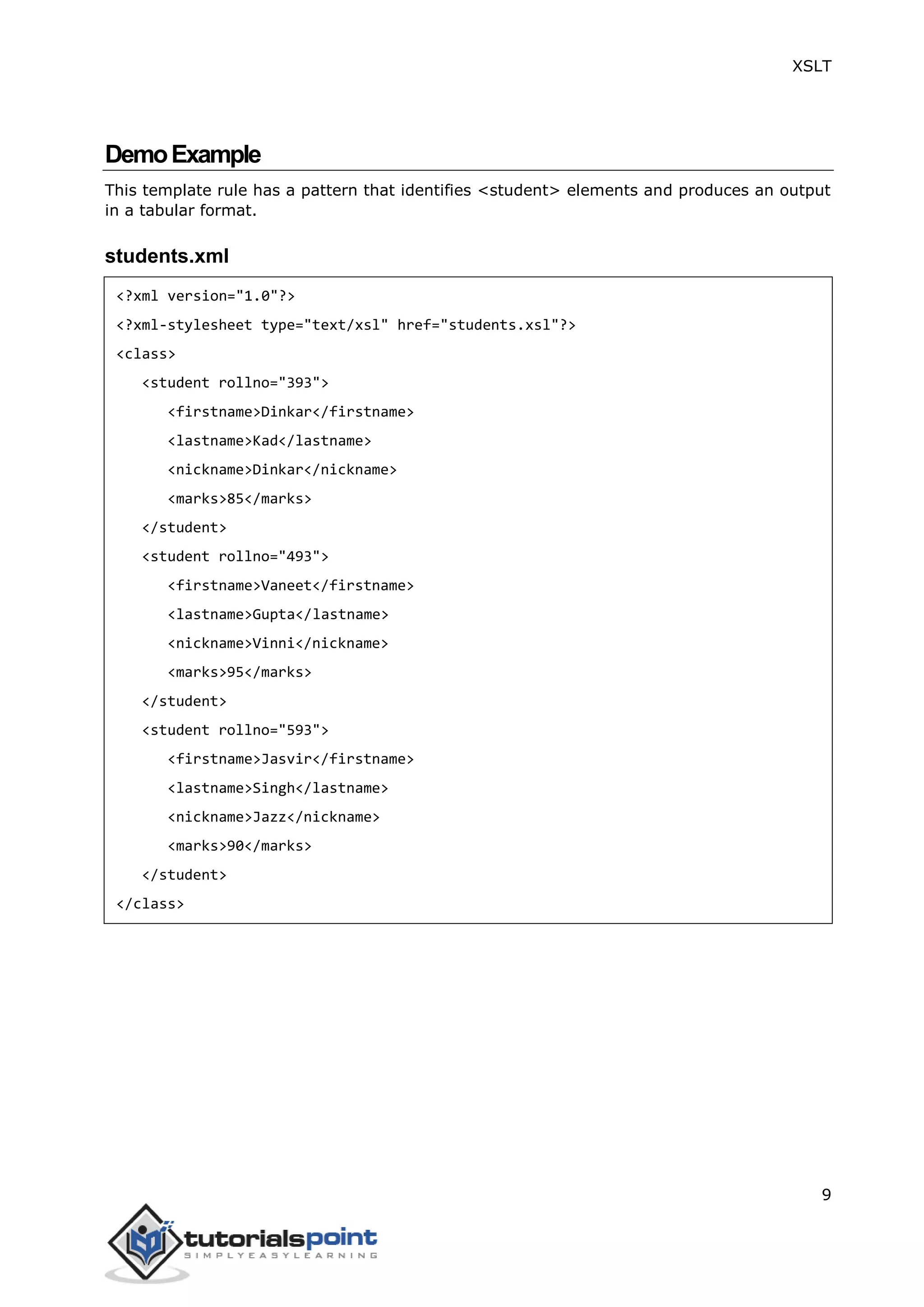 XSLT
9
DemoExample
This template rule has a pattern that identifies <student> elements and produces an output
in a tabular format.
students.xml
<?xml version="1.0"?>
<?xml-stylesheet type="text/xsl" href="students.xsl"?>
<class>
<student rollno="393">
<firstname>Dinkar</firstname>
<lastname>Kad</lastname>
<nickname>Dinkar</nickname>
<marks>85</marks>
</student>
<student rollno="493">
<firstname>Vaneet</firstname>
<lastname>Gupta</lastname>
<nickname>Vinni</nickname>
<marks>95</marks>
</student>
<student rollno="593">
<firstname>Jasvir</firstname>
<lastname>Singh</lastname>
<nickname>Jazz</nickname>
<marks>90</marks>
</student>
</class>
 