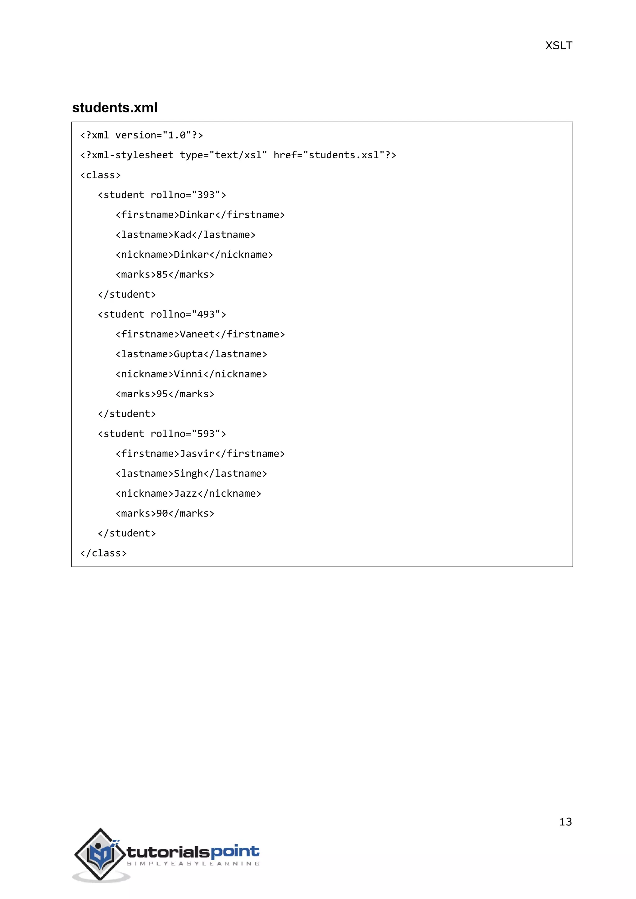 XSLT
13
students.xml
<?xml version="1.0"?>
<?xml-stylesheet type="text/xsl" href="students.xsl"?>
<class>
<student rollno="393">
<firstname>Dinkar</firstname>
<lastname>Kad</lastname>
<nickname>Dinkar</nickname>
<marks>85</marks>
</student>
<student rollno="493">
<firstname>Vaneet</firstname>
<lastname>Gupta</lastname>
<nickname>Vinni</nickname>
<marks>95</marks>
</student>
<student rollno="593">
<firstname>Jasvir</firstname>
<lastname>Singh</lastname>
<nickname>Jazz</nickname>
<marks>90</marks>
</student>
</class>
 