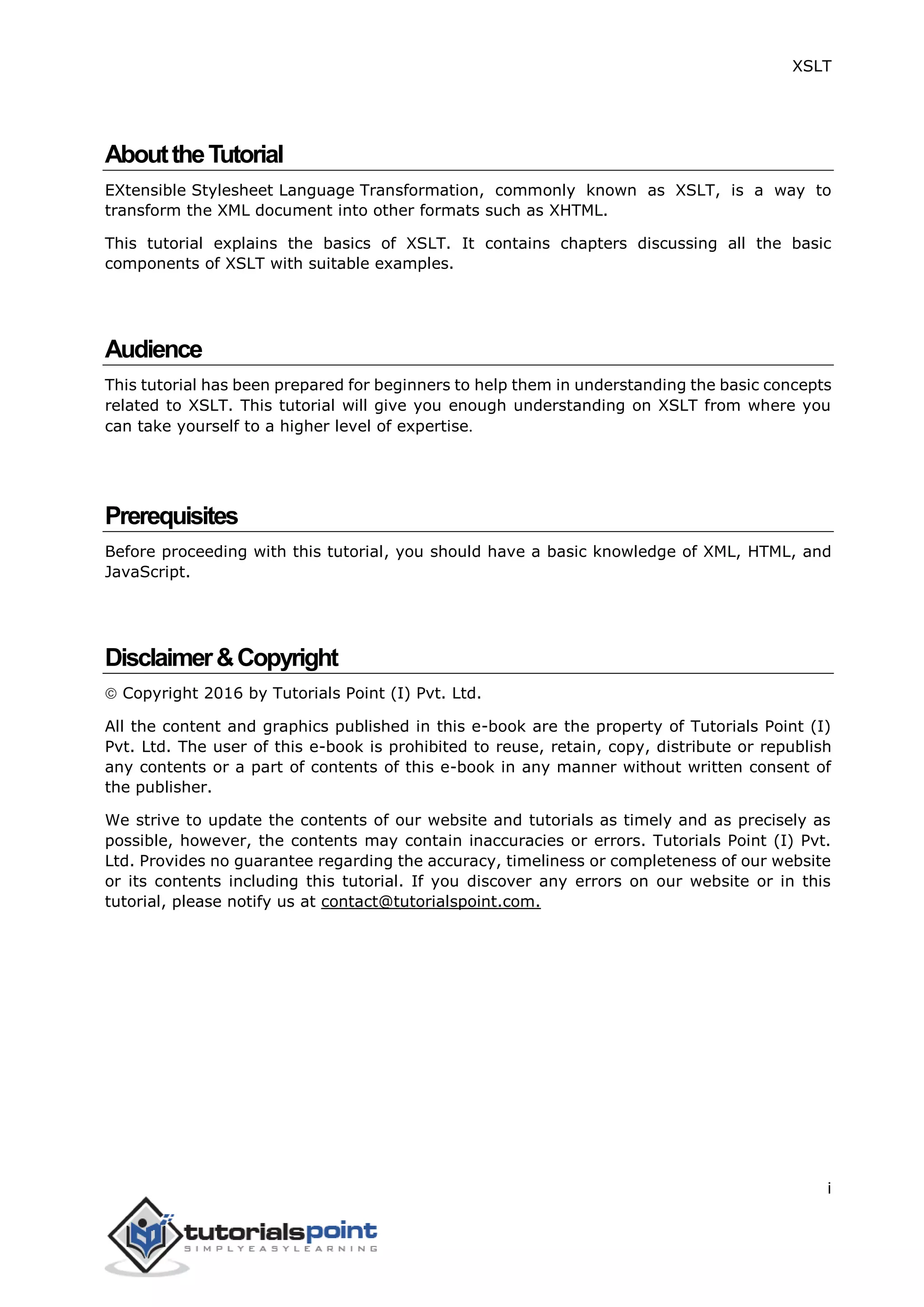 XSLT
i
AbouttheTutorial
EXtensible Stylesheet Language Transformation, commonly known as XSLT, is a way to
transform the XML document into other formats such as XHTML.
This tutorial explains the basics of XSLT. It contains chapters discussing all the basic
components of XSLT with suitable examples.
Audience
This tutorial has been prepared for beginners to help them in understanding the basic concepts
related to XSLT. This tutorial will give you enough understanding on XSLT from where you
can take yourself to a higher level of expertise.
Prerequisites
Before proceeding with this tutorial, you should have a basic knowledge of XML, HTML, and
JavaScript.
Disclaimer&Copyright
 Copyright 2016 by Tutorials Point (I) Pvt. Ltd.
All the content and graphics published in this e-book are the property of Tutorials Point (I)
Pvt. Ltd. The user of this e-book is prohibited to reuse, retain, copy, distribute or republish
any contents or a part of contents of this e-book in any manner without written consent of
the publisher.
We strive to update the contents of our website and tutorials as timely and as precisely as
possible, however, the contents may contain inaccuracies or errors. Tutorials Point (I) Pvt.
Ltd. Provides no guarantee regarding the accuracy, timeliness or completeness of our website
or its contents including this tutorial. If you discover any errors on our website or in this
tutorial, please notify us at contact@tutorialspoint.com.
 