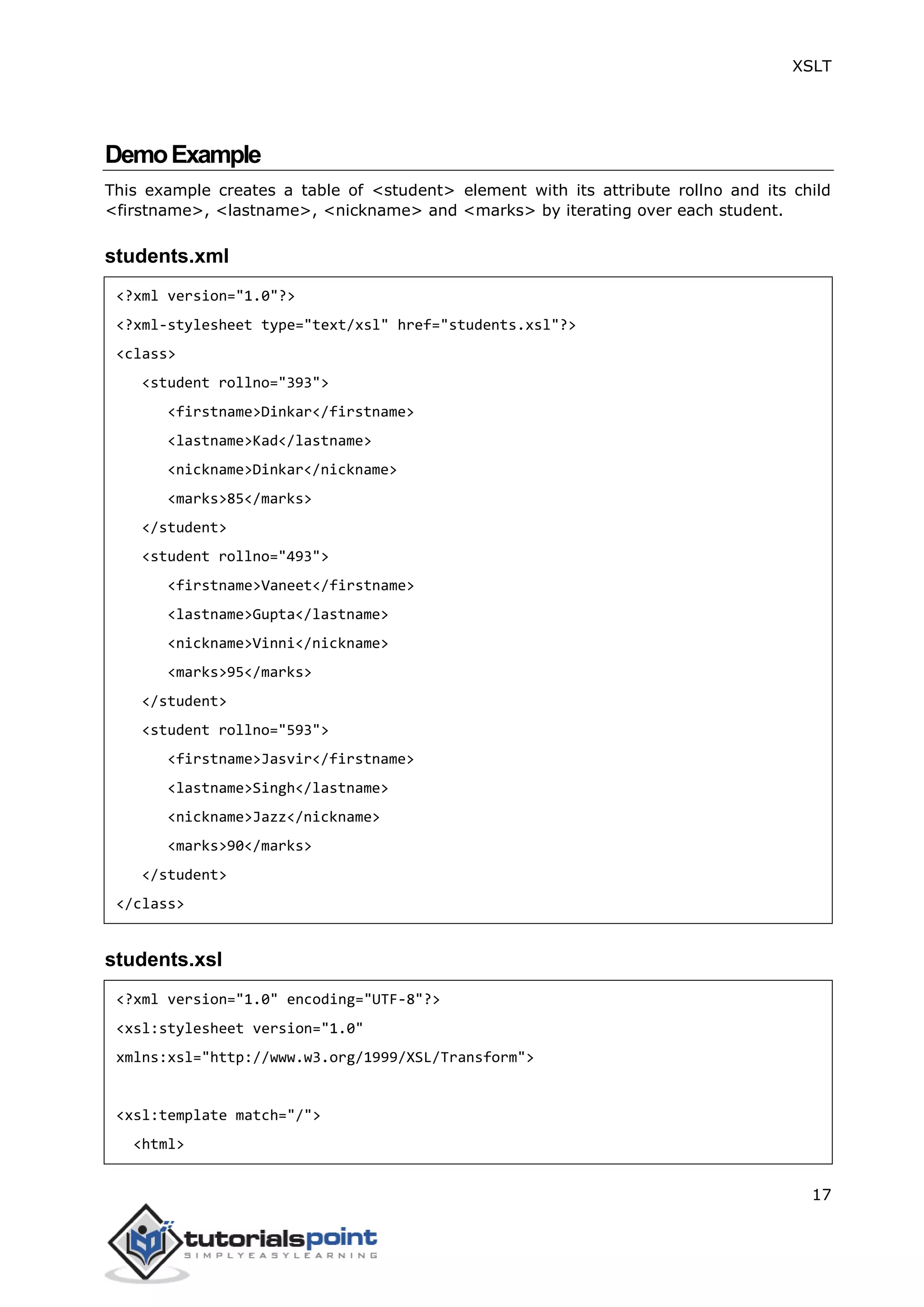 XSLT
17
DemoExample
This example creates a table of <student> element with its attribute rollno and its child
<firstname>, <lastname>, <nickname> and <marks> by iterating over each student.
students.xml
<?xml version="1.0"?>
<?xml-stylesheet type="text/xsl" href="students.xsl"?>
<class>
<student rollno="393">
<firstname>Dinkar</firstname>
<lastname>Kad</lastname>
<nickname>Dinkar</nickname>
<marks>85</marks>
</student>
<student rollno="493">
<firstname>Vaneet</firstname>
<lastname>Gupta</lastname>
<nickname>Vinni</nickname>
<marks>95</marks>
</student>
<student rollno="593">
<firstname>Jasvir</firstname>
<lastname>Singh</lastname>
<nickname>Jazz</nickname>
<marks>90</marks>
</student>
</class>
students.xsl
<?xml version="1.0" encoding="UTF-8"?>
<xsl:stylesheet version="1.0"
xmlns:xsl="http://www.w3.org/1999/XSL/Transform">
<xsl:template match="/">
<html>
 