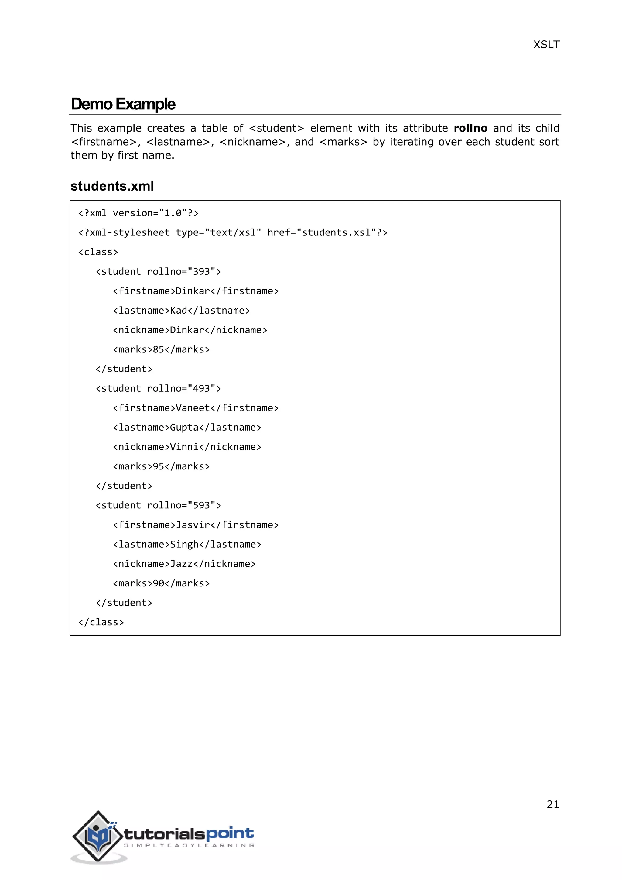 XSLT
21
DemoExample
This example creates a table of <student> element with its attribute rollno and its child
<firstname>, <lastname>, <nickname>, and <marks> by iterating over each student sort
them by first name.
students.xml
<?xml version="1.0"?>
<?xml-stylesheet type="text/xsl" href="students.xsl"?>
<class>
<student rollno="393">
<firstname>Dinkar</firstname>
<lastname>Kad</lastname>
<nickname>Dinkar</nickname>
<marks>85</marks>
</student>
<student rollno="493">
<firstname>Vaneet</firstname>
<lastname>Gupta</lastname>
<nickname>Vinni</nickname>
<marks>95</marks>
</student>
<student rollno="593">
<firstname>Jasvir</firstname>
<lastname>Singh</lastname>
<nickname>Jazz</nickname>
<marks>90</marks>
</student>
</class>
 