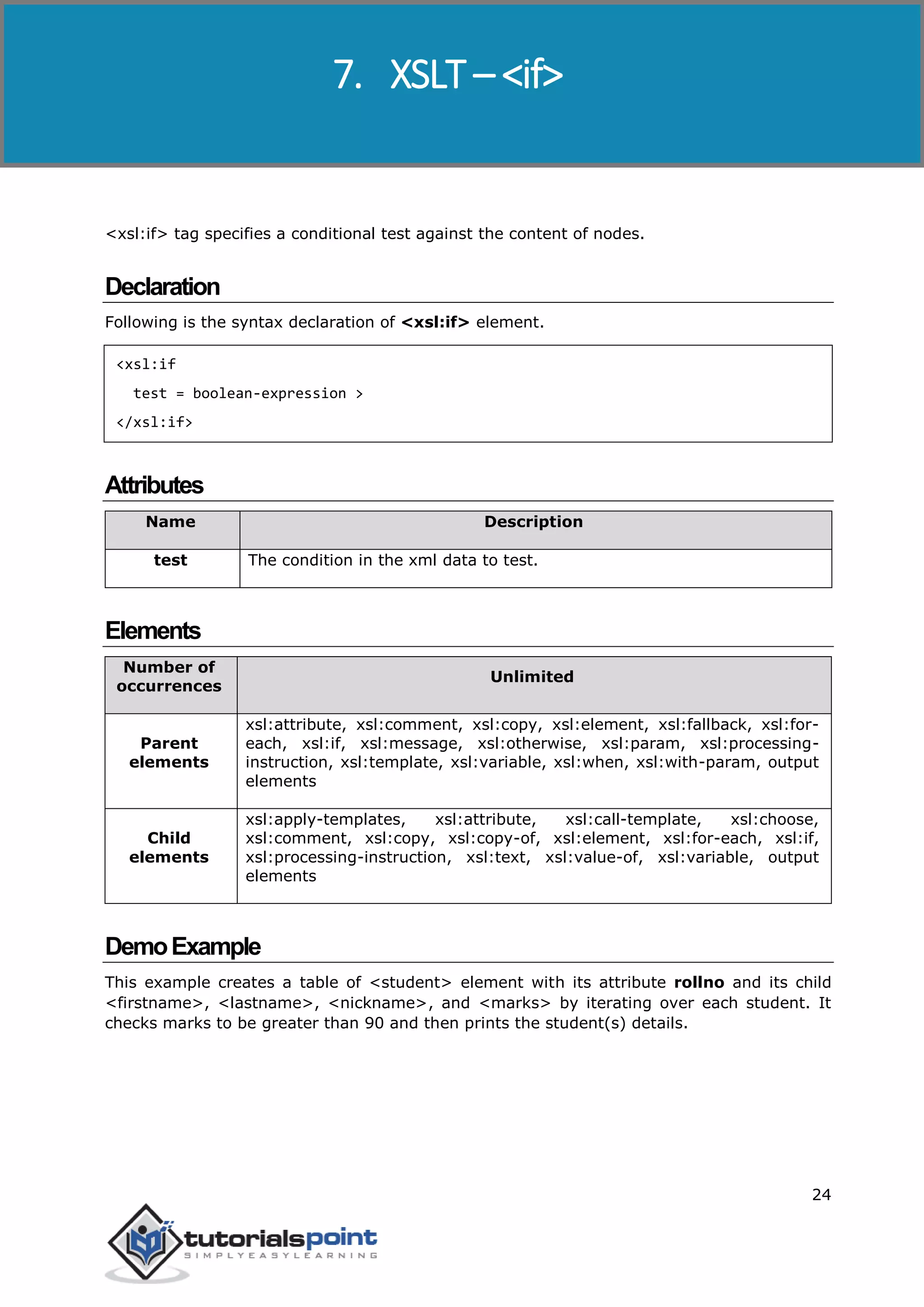 XSLT
24
<xsl:if> tag specifies a conditional test against the content of nodes.
Declaration
Following is the syntax declaration of <xsl:if> element.
<xsl:if
test = boolean-expression >
</xsl:if>
Attributes
Name Description
test The condition in the xml data to test.
Elements
Number of
occurrences
Unlimited
Parent
elements
xsl:attribute, xsl:comment, xsl:copy, xsl:element, xsl:fallback, xsl:for-
each, xsl:if, xsl:message, xsl:otherwise, xsl:param, xsl:processing-
instruction, xsl:template, xsl:variable, xsl:when, xsl:with-param, output
elements
Child
elements
xsl:apply-templates, xsl:attribute, xsl:call-template, xsl:choose,
xsl:comment, xsl:copy, xsl:copy-of, xsl:element, xsl:for-each, xsl:if,
xsl:processing-instruction, xsl:text, xsl:value-of, xsl:variable, output
elements
DemoExample
This example creates a table of <student> element with its attribute rollno and its child
<firstname>, <lastname>, <nickname>, and <marks> by iterating over each student. It
checks marks to be greater than 90 and then prints the student(s) details.
7. XSLT – <if>
 