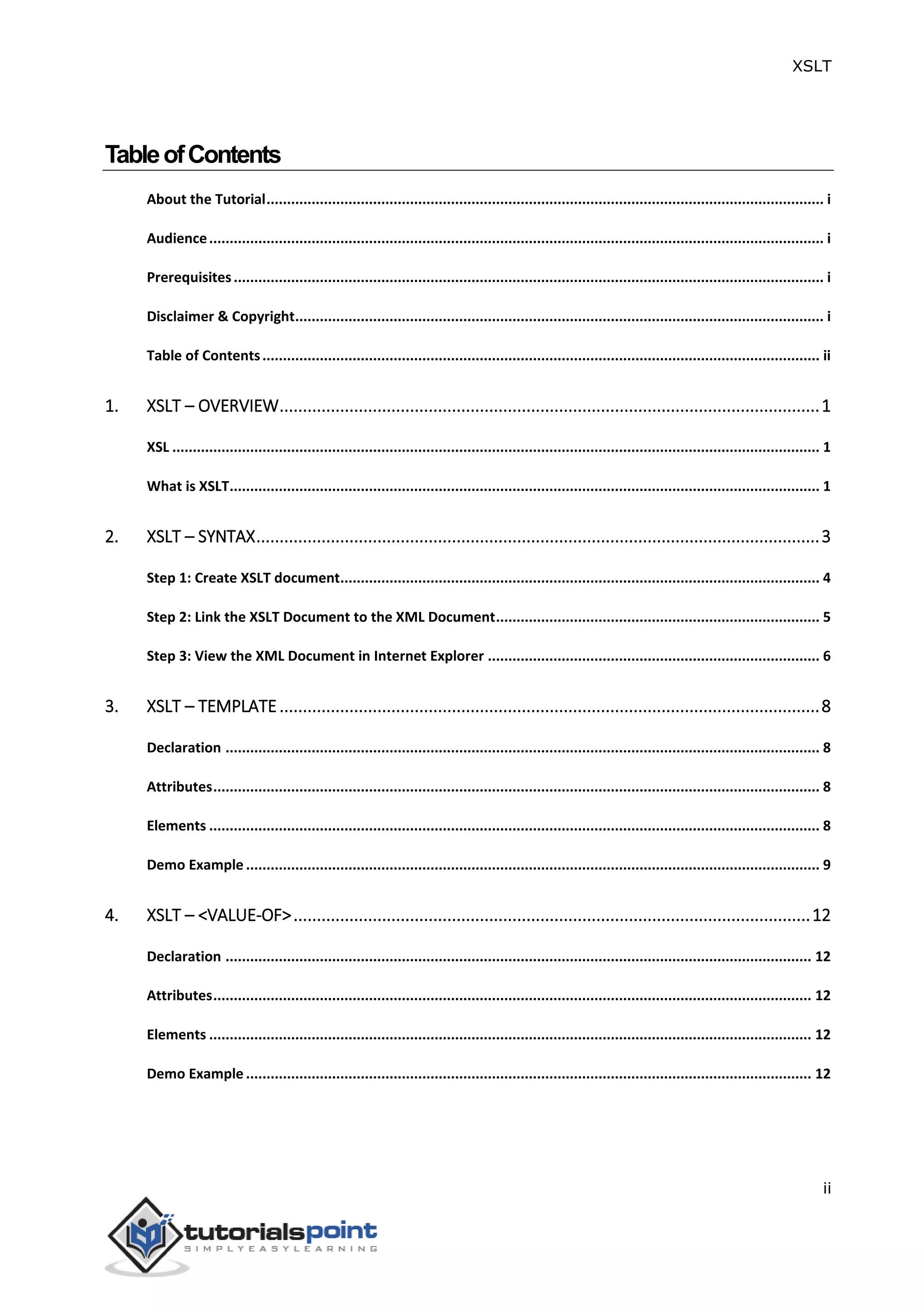 XSLT
ii
TableofContents
About the Tutorial........................................................................................................................................ i
Audience...................................................................................................................................................... i
Prerequisites................................................................................................................................................ i
Disclaimer & Copyright................................................................................................................................. i
Table of Contents........................................................................................................................................ ii
1. XSLT – OVERVIEW....................................................................................................................1
XSL .............................................................................................................................................................. 1
What is XSLT................................................................................................................................................ 1
2. XSLT – SYNTAX.........................................................................................................................3
Step 1: Create XSLT document..................................................................................................................... 4
Step 2: Link the XSLT Document to the XML Document............................................................................... 5
Step 3: View the XML Document in Internet Explorer ................................................................................. 6
3. XSLT – TEMPLATE....................................................................................................................8
Declaration ................................................................................................................................................. 8
Attributes.................................................................................................................................................... 8
Elements ..................................................................................................................................................... 8
Demo Example ............................................................................................................................................ 9
4. XSLT – <VALUE-OF>...............................................................................................................12
Declaration ............................................................................................................................................... 12
Attributes.................................................................................................................................................. 12
Elements ................................................................................................................................................... 12
Demo Example .......................................................................................................................................... 12
 