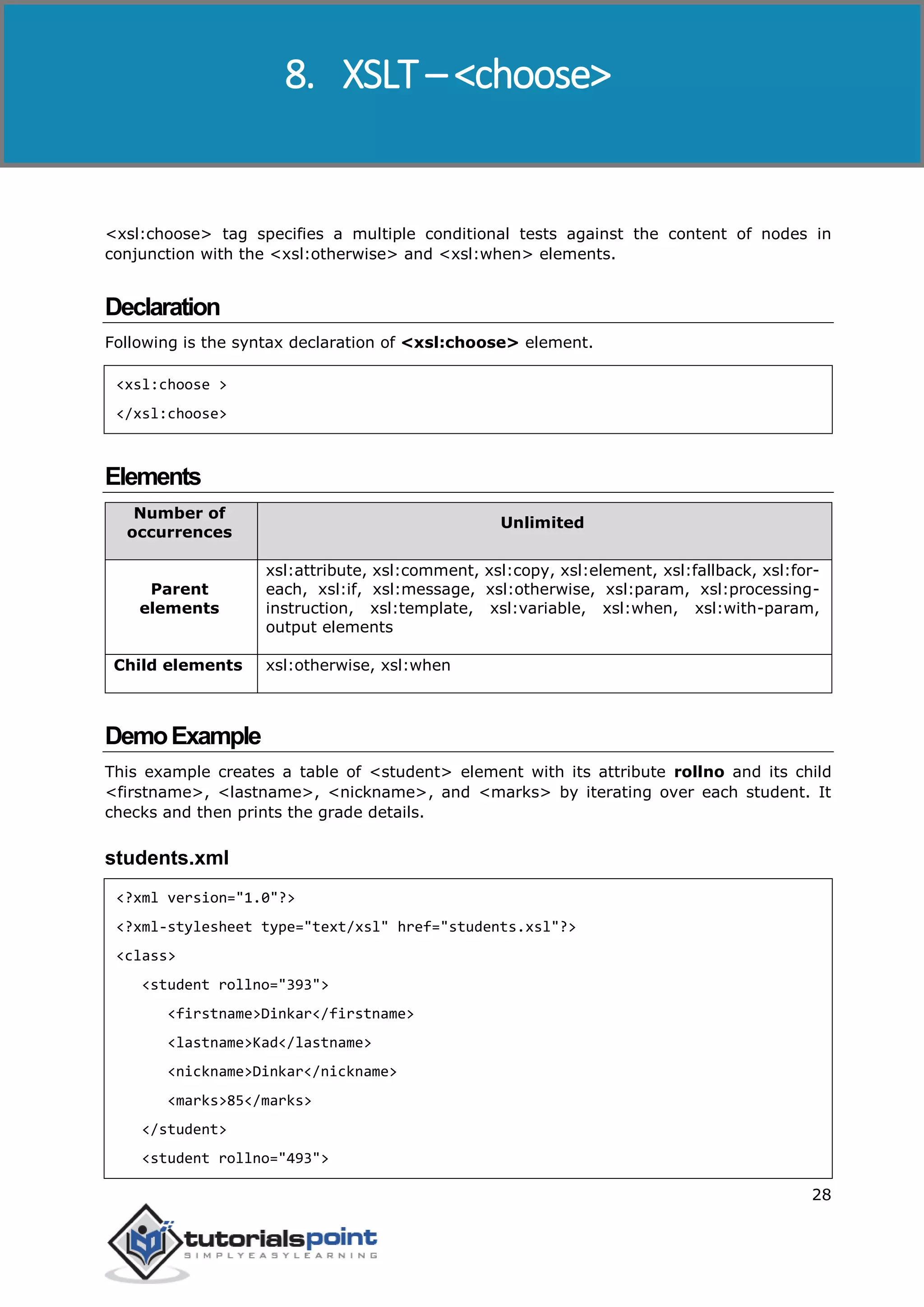 XSLT
28
<xsl:choose> tag specifies a multiple conditional tests against the content of nodes in
conjunction with the <xsl:otherwise> and <xsl:when> elements.
Declaration
Following is the syntax declaration of <xsl:choose> element.
<xsl:choose >
</xsl:choose>
Elements
Number of
occurrences
Unlimited
Parent
elements
xsl:attribute, xsl:comment, xsl:copy, xsl:element, xsl:fallback, xsl:for-
each, xsl:if, xsl:message, xsl:otherwise, xsl:param, xsl:processing-
instruction, xsl:template, xsl:variable, xsl:when, xsl:with-param,
output elements
Child elements xsl:otherwise, xsl:when
DemoExample
This example creates a table of <student> element with its attribute rollno and its child
<firstname>, <lastname>, <nickname>, and <marks> by iterating over each student. It
checks and then prints the grade details.
students.xml
<?xml version="1.0"?>
<?xml-stylesheet type="text/xsl" href="students.xsl"?>
<class>
<student rollno="393">
<firstname>Dinkar</firstname>
<lastname>Kad</lastname>
<nickname>Dinkar</nickname>
<marks>85</marks>
</student>
<student rollno="493">
8. XSLT – <choose>
 
